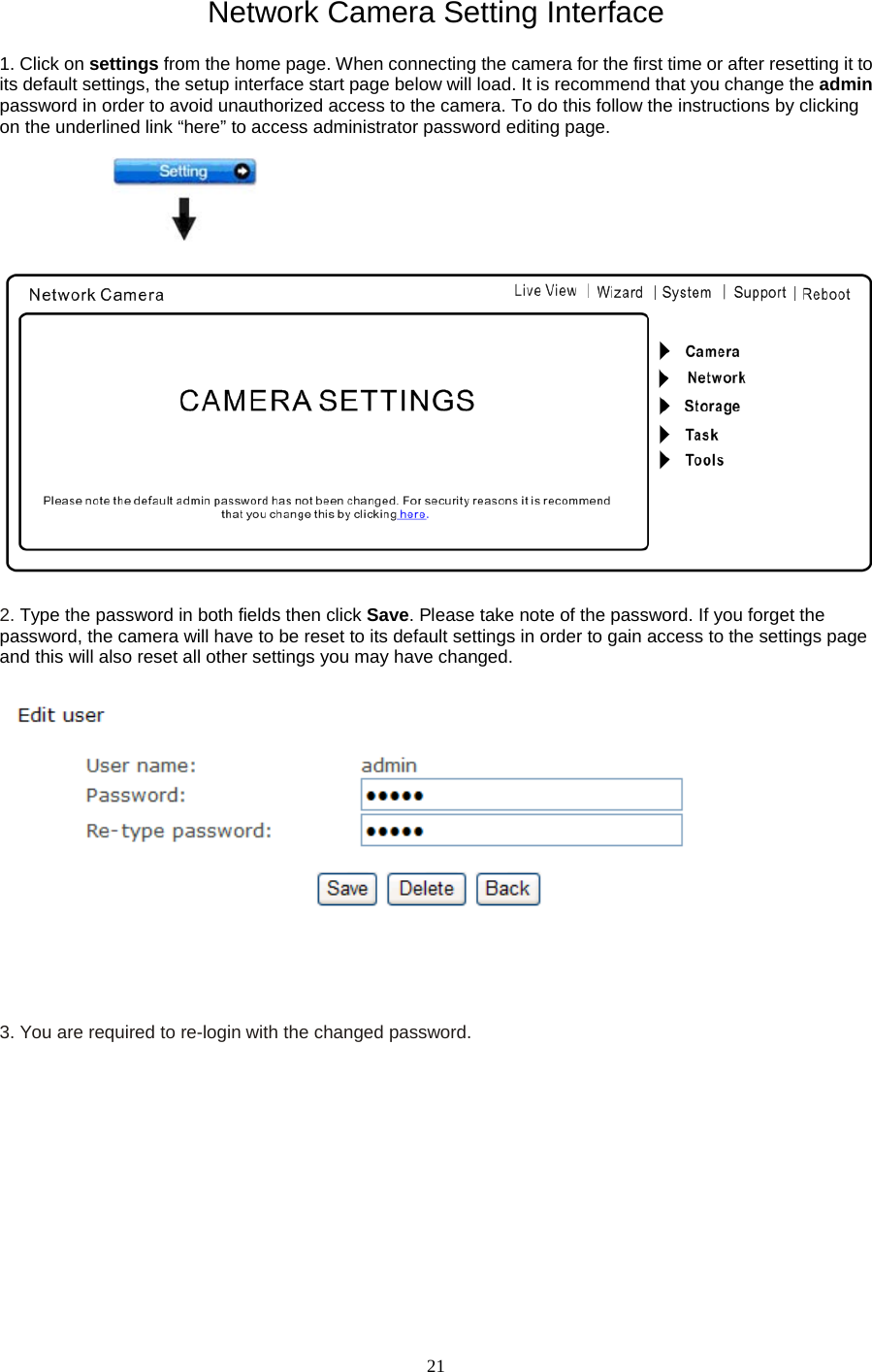   21 Network Camera Setting Interface  1. Click on settings from the home page. When connecting the camera for the first time or after resetting it to its default settings, the setup interface start page below will load. It is recommend that you change the admin password in order to avoid unauthorized access to the camera. To do this follow the instructions by clicking on the underlined link &ldquo;here&rdquo; to access administrator password editing page.    2. Type the password in both fields then click Save. Please take note of the password. If you forget the password, the camera will have to be reset to its default settings in order to gain access to the settings page and this will also reset all other settings you may have changed.        3. You are required to re-login with the changed password.   