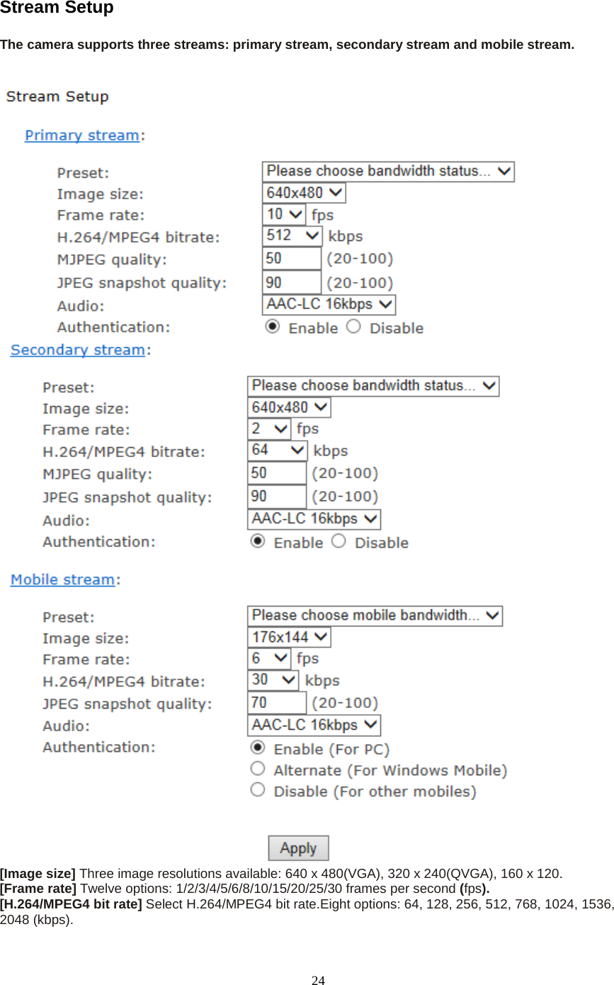   24 Stream Setup The camera supports three streams: primary stream, secondary stream and mobile stream.   [Image size] Three image resolutions available: 640 x 480(VGA), 320 x 240(QVGA), 160 x 120. [Frame rate] Twelve options: 1/2/3/4/5/6/8/10/15/20/25/30 frames per second (fps). [H.264/MPEG4 bit rate] Select H.264/MPEG4 bit rate.Eight options: 64, 128, 256, 512, 768, 1024, 1536, 2048 (kbps). 