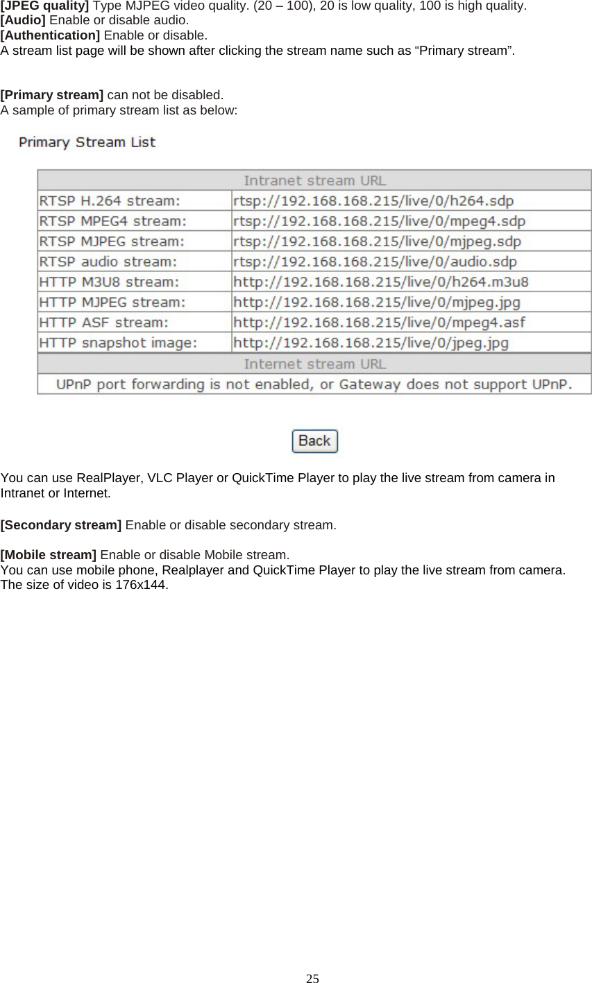   25 [JPEG quality] Type MJPEG video quality. (20 &ndash; 100), 20 is low quality, 100 is high quality. [Audio] Enable or disable audio. [Authentication] Enable or disable. A stream list page will be shown after clicking the stream name such as &ldquo;Primary stream&rdquo;.   [Primary stream] can not be disabled. A sample of primary stream list as below:  You can use RealPlayer, VLC Player or QuickTime Player to play the live stream from camera in Intranet or Internet.  [Secondary stream] Enable or disable secondary stream.    [Mobile stream] Enable or disable Mobile stream. You can use mobile phone, Realplayer and QuickTime Player to play the live stream from camera. The size of video is 176x144.    