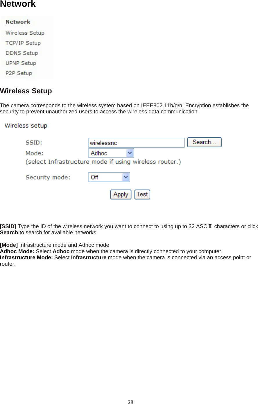   28 Network  Wireless Setup   The camera corresponds to the wireless system based on IEEE802.11b/g/n. Encryption establishes the security to prevent unauthorized users to access the wireless data communication.       [SSID] Type the ID of the wireless network you want to connect to using up to 32 ASCⅡ characters or click Search to search for available networks.    [Mode] Infrastructure mode and Adhoc mode   Adhoc Mode: Select Adhoc mode when the camera is directly connected to your computer.   Infrastructure Mode: Select Infrastructure mode when the camera is connected via an access point or router.   
