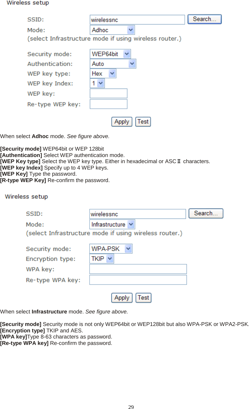   29  When select Adhoc mode. See figure above.  [Security mode] WEP64bit or WEP 128bit [Authentication] Select WEP authentication mode. [WEP Key type] Select the WEP key type. Either in hexadecimal or ASCⅡ characters. [WEP key Index] Specify up to 4 WEP keys. [WEP Key] Type the password. [R-type WEP Key] Re-confirm the password.   When select Infrastructure mode. See figure above.  [Security mode] Security mode is not only WEP64bit or WEP128bit but also WPA-PSK or WPA2-PSK. [Encryption type] TKIP and AES. [WPA key]Type 8-63 characters as password. [Re-type WPA key] Re-confirm the password.   