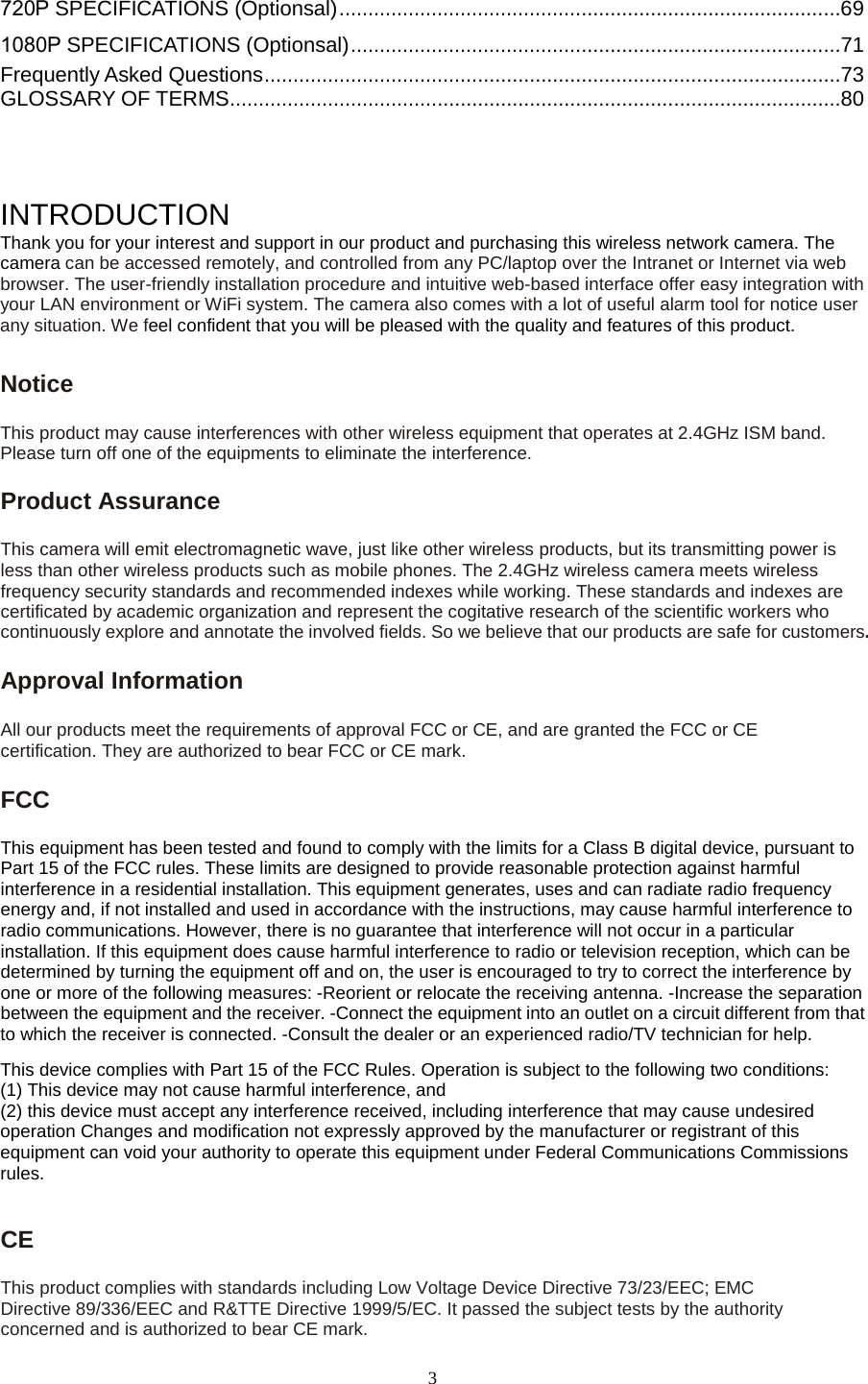   3 720P SPECIFICATIONS (Optionsal) ....................................................................................... 69 1080P SPECIFICATIONS (Optionsal) ..................................................................................... 71 Frequently Asked Questions .................................................................................................... 73 GLOSSARY OF TERMS .......................................................................................................... 80    INTRODUCTION Thank you for your interest and support in our product and purchasing this wireless network camera. The camera can be accessed remotely, and controlled from any PC/laptop over the Intranet or Internet via web browser. The user-friendly installation procedure and intuitive web-based interface offer easy integration with your LAN environment or WiFi system. The camera also comes with a lot of useful alarm tool for notice user any situation. We feel confident that you will be pleased with the quality and features of this product.   Notice   This product may cause interferences with other wireless equipment that operates at 2.4GHz ISM band. Please turn off one of the equipments to eliminate the interference. Product Assurance   This camera will emit electromagnetic wave, just like other wireless products, but its transmitting power is less than other wireless products such as mobile phones. The 2.4GHz wireless camera meets wireless frequency security standards and recommended indexes while working. These standards and indexes are certificated by academic organization and represent the cogitative research of the scientific workers who continuously explore and annotate the involved fields. So we believe that our products are safe for customers.Approval Information All our products meet the requirements of approval FCC or CE, and are granted the FCC or CE certification. They are authorized to bear FCC or CE mark.   FCC   This equipment has been tested and found to comply with the limits for a Class B digital device, pursuant to Part 15 of the FCC rules. These limits are designed to provide reasonable protection against harmful interference in a residential installation. This equipment generates, uses and can radiate radio frequency energy and, if not installed and used in accordance with the instructions, may cause harmful interference to radio communications. However, there is no guarantee that interference will not occur in a particular installation. If this equipment does cause harmful interference to radio or television reception, which can be determined by turning the equipment off and on, the user is encouraged to try to correct the interference by one or more of the following measures: -Reorient or relocate the receiving antenna. -Increase the separation between the equipment and the receiver. -Connect the equipment into an outlet on a circuit different from that to which the receiver is connected. -Consult the dealer or an experienced radio/TV technician for help.   This device complies with Part 15 of the FCC Rules. Operation is subject to the following two conditions:   (1) This device may not cause harmful interference, and (2) this device must accept any interference received, including interference that may cause undesired operation Changes and modification not expressly approved by the manufacturer or registrant of this equipment can void your authority to operate this equipment under Federal Communications Commissions rules.    CE   This product complies with standards including Low Voltage Device Directive 73/23/EEC; EMC Directive 89/336/EEC and R&amp;TTE Directive 1999/5/EC. It passed the subject tests by the authority concerned and is authorized to bear CE mark.   