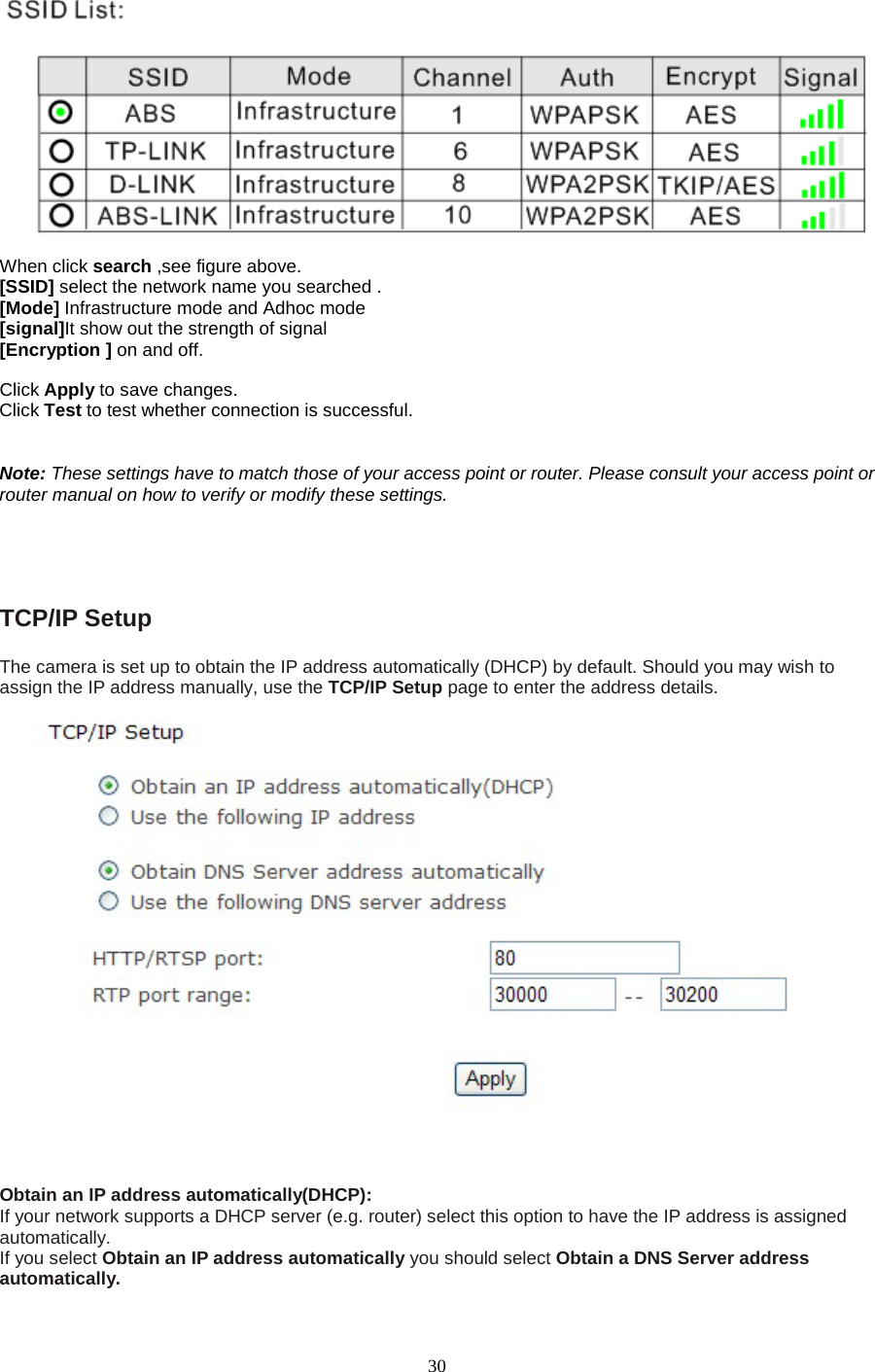   30   When click search ,see figure above. [SSID] select the network name you searched . [Mode] Infrastructure mode and Adhoc mode   [signal]It show out the strength of signal [Encryption ] on and off.  Click Apply to save changes. Click Test to test whether connection is successful.   Note: These settings have to match those of your access point or router. Please consult your access point or router manual on how to verify or modify these settings.     TCP/IP Setup   The camera is set up to obtain the IP address automatically (DHCP) by default. Should you may wish to assign the IP address manually, use the TCP/IP Setup page to enter the address details.  Obtain an IP address automatically(DHCP): If your network supports a DHCP server (e.g. router) select this option to have the IP address is assigned automatically.   If you select Obtain an IP address automatically you should select Obtain a DNS Server address automatically.   
