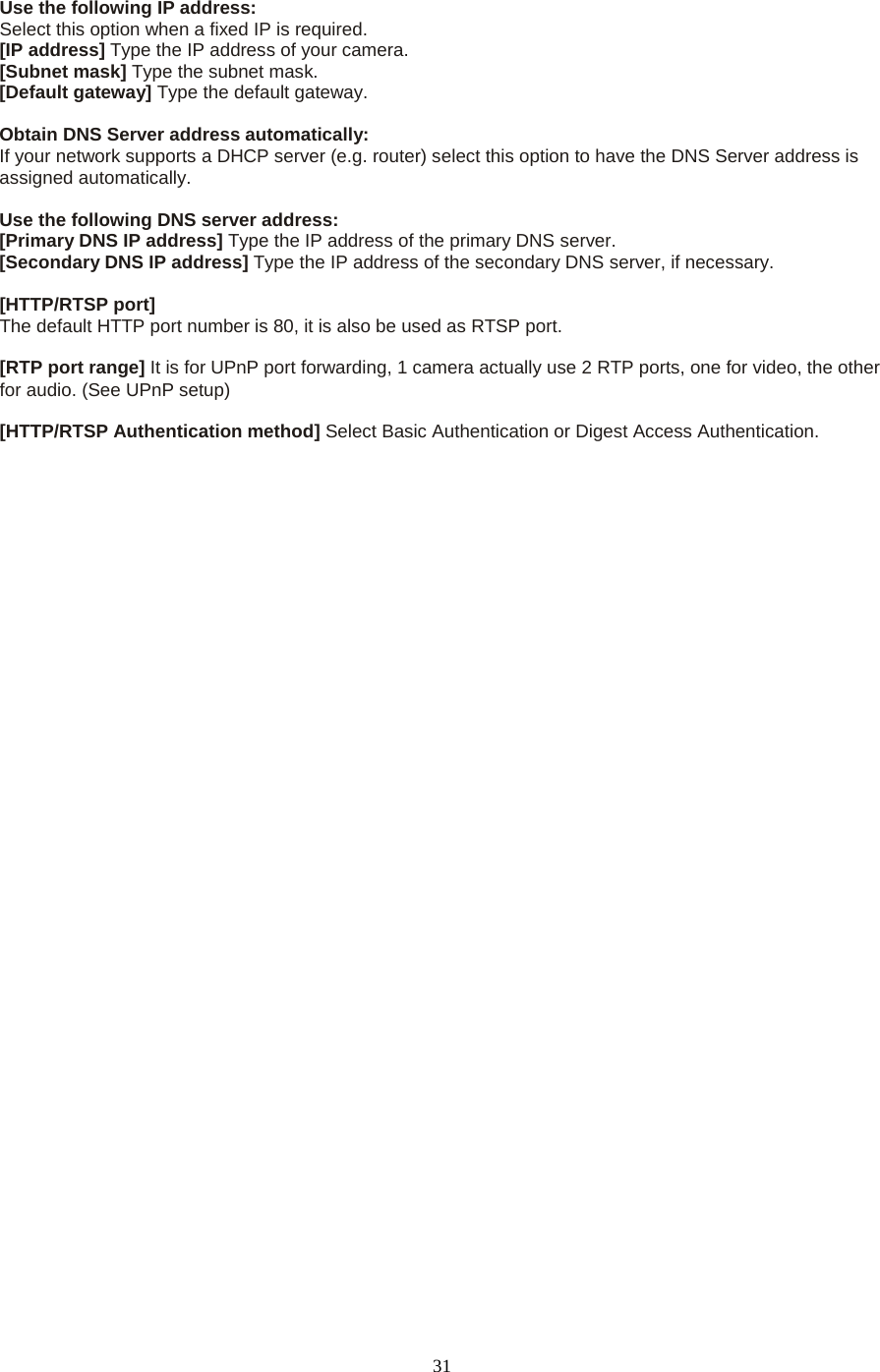   31  Use the following IP address:   Select this option when a fixed IP is required.   [IP address] Type the IP address of your camera.   [Subnet mask] Type the subnet mask.   [Default gateway] Type the default gateway.    Obtain DNS Server address automatically: If your network supports a DHCP server (e.g. router) select this option to have the DNS Server address is assigned automatically.    Use the following DNS server address: [Primary DNS IP address] Type the IP address of the primary DNS server.   [Secondary DNS IP address] Type the IP address of the secondary DNS server, if necessary.    [HTTP/RTSP port] The default HTTP port number is 80, it is also be used as RTSP port.  [RTP port range] It is for UPnP port forwarding, 1 camera actually use 2 RTP ports, one for video, the other for audio. (See UPnP setup)  [HTTP/RTSP Authentication method] Select Basic Authentication or Digest Access Authentication.                              
