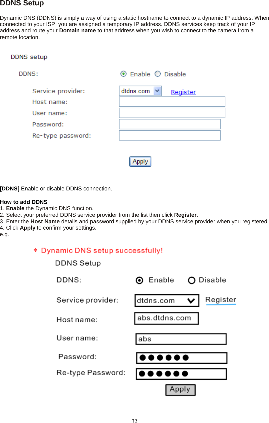   32 DDNS Setup   Dynamic DNS (DDNS) is simply a way of using a static hostname to connect to a dynamic IP address. When connected to your ISP, you are assigned a temporary IP address. DDNS services keep track of your IP address and route your Domain name to that address when you wish to connect to the camera from a remote location. [DDNS] Enable or disable DDNS connection.   How to add DDNS   1. Enable the Dynamic DNS function.   2. Select your preferred DDNS service provider from the list then click Register.   3. Enter the Host Name details and password supplied by your DDNS service provider when you registered.   4. Click Apply to confirm your settings. e.g. 