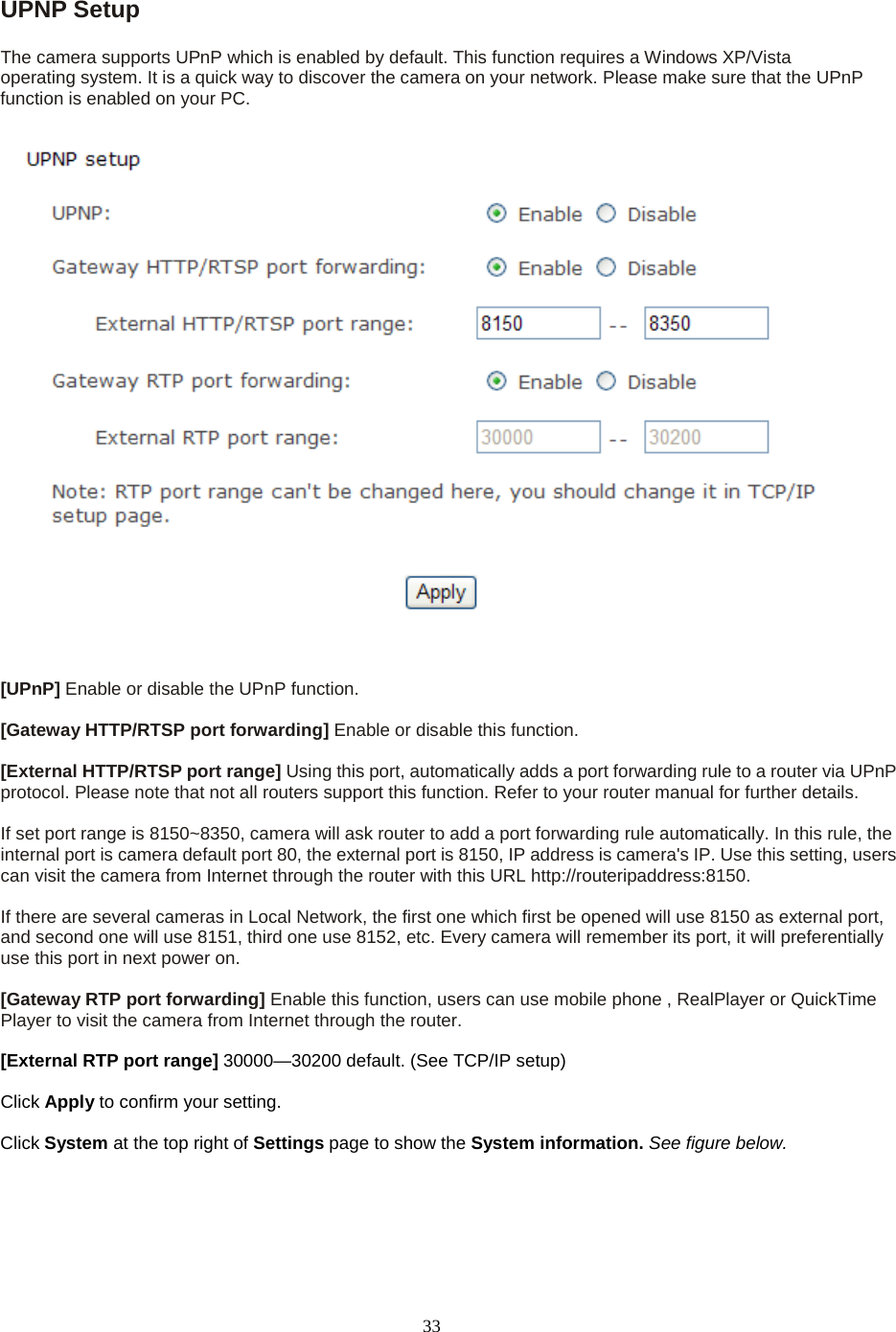   33 UPNP Setup   The camera supports UPnP which is enabled by default. This function requires a Windows XP/Vista operating system. It is a quick way to discover the camera on your network. Please make sure that the UPnP function is enabled on your PC.   [UPnP] Enable or disable the UPnP function.    [Gateway HTTP/RTSP port forwarding] Enable or disable this function.  [External HTTP/RTSP port range] Using this port, automatically adds a port forwarding rule to a router via UPnP protocol. Please note that not all routers support this function. Refer to your router manual for further details.    If set port range is 8150~8350, camera will ask router to add a port forwarding rule automatically. In this rule, the internal port is camera default port 80, the external port is 8150, IP address is camera's IP. Use this setting, users can visit the camera from Internet through the router with this URL http://routeripaddress:8150.    If there are several cameras in Local Network, the first one which first be opened will use 8150 as external port, and second one will use 8151, third one use 8152, etc. Every camera will remember its port, it will preferentially use this port in next power on.    [Gateway RTP port forwarding] Enable this function, users can use mobile phone , RealPlayer or QuickTime Player to visit the camera from Internet through the router.  [External RTP port range] 30000&mdash;30200 default. (See TCP/IP setup)  Click Apply to confirm your setting.  Click System at the top right of Settings page to show the System information. See figure below.  