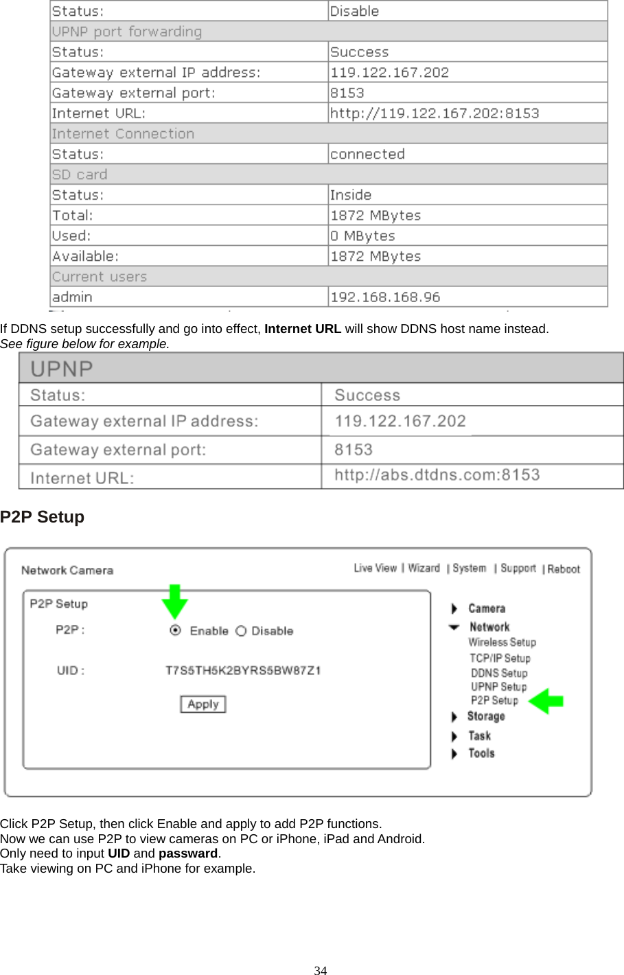   34     If DDNS setup successfully and go into effect, Internet URL will show DDNS host name instead.   See figure below for example.  P2P Setup      Click P2P Setup, then click Enable and apply to add P2P functions. Now we can use P2P to view cameras on PC or iPhone, iPad and Android. Only need to input UID and passward. Take viewing on PC and iPhone for example.   
