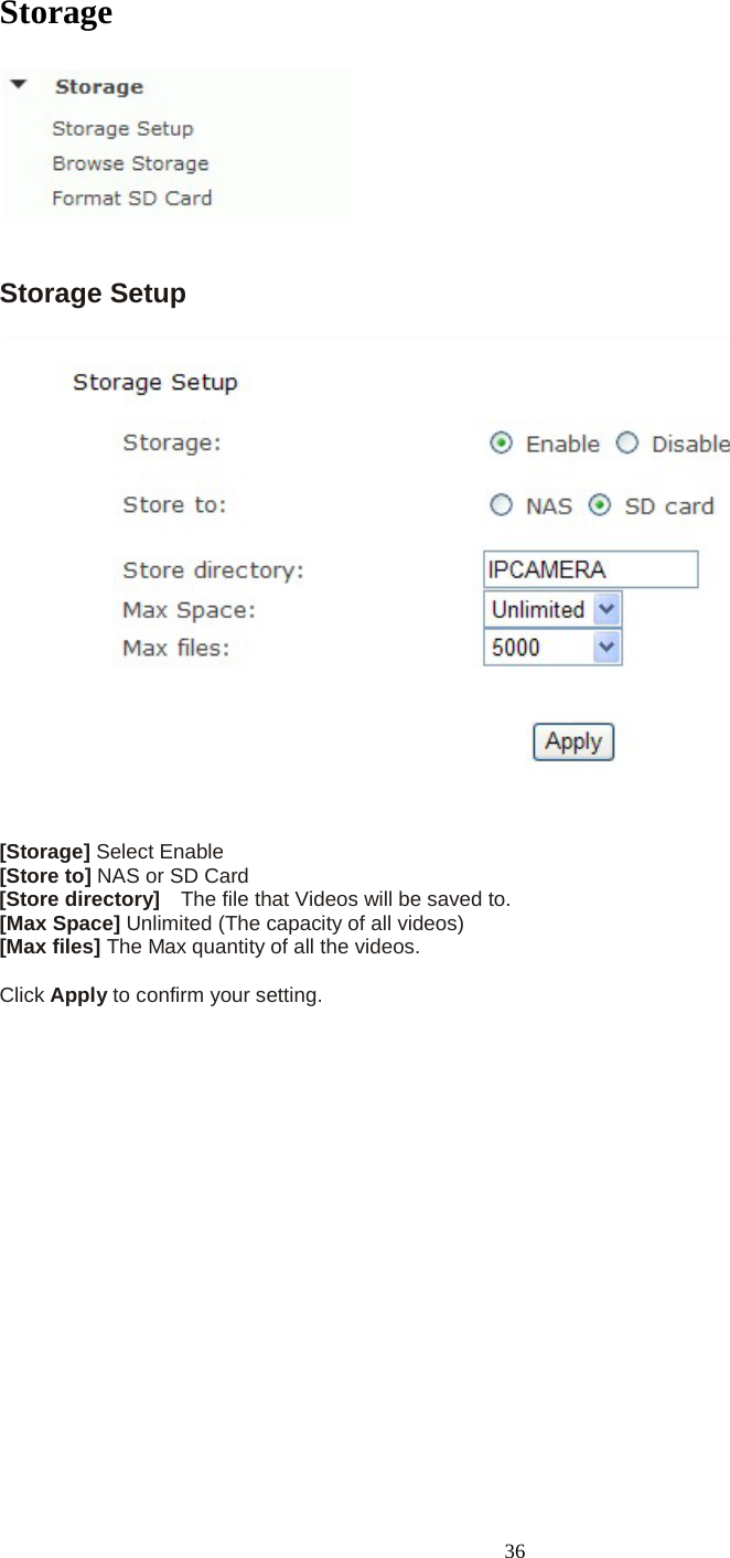   36 Storage    Storage Setup  [Storage] Select Enable [Store to] NAS or SD Card [Store directory]  The file that Videos will be saved to. [Max Space] Unlimited (The capacity of all videos) [Max files] The Max quantity of all the videos.  Click Apply to confirm your setting.    