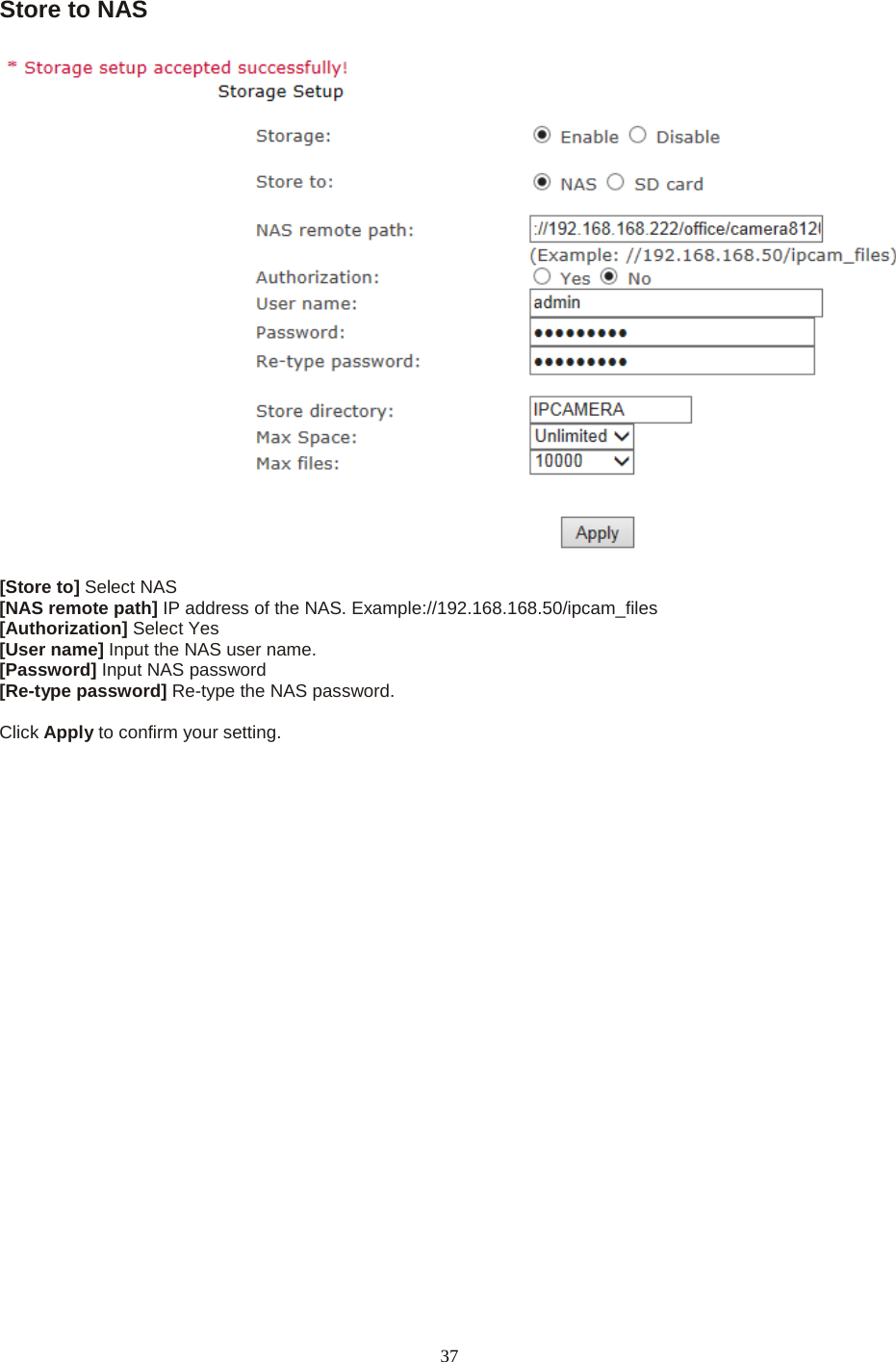   37 Store to NAS   [Store to] Select NAS [NAS remote path] IP address of the NAS. Example://192.168.168.50/ipcam_files [Authorization] Select Yes [User name] Input the NAS user name. [Password] Input NAS password [Re-type password] Re-type the NAS password.  Click Apply to confirm your setting.                    