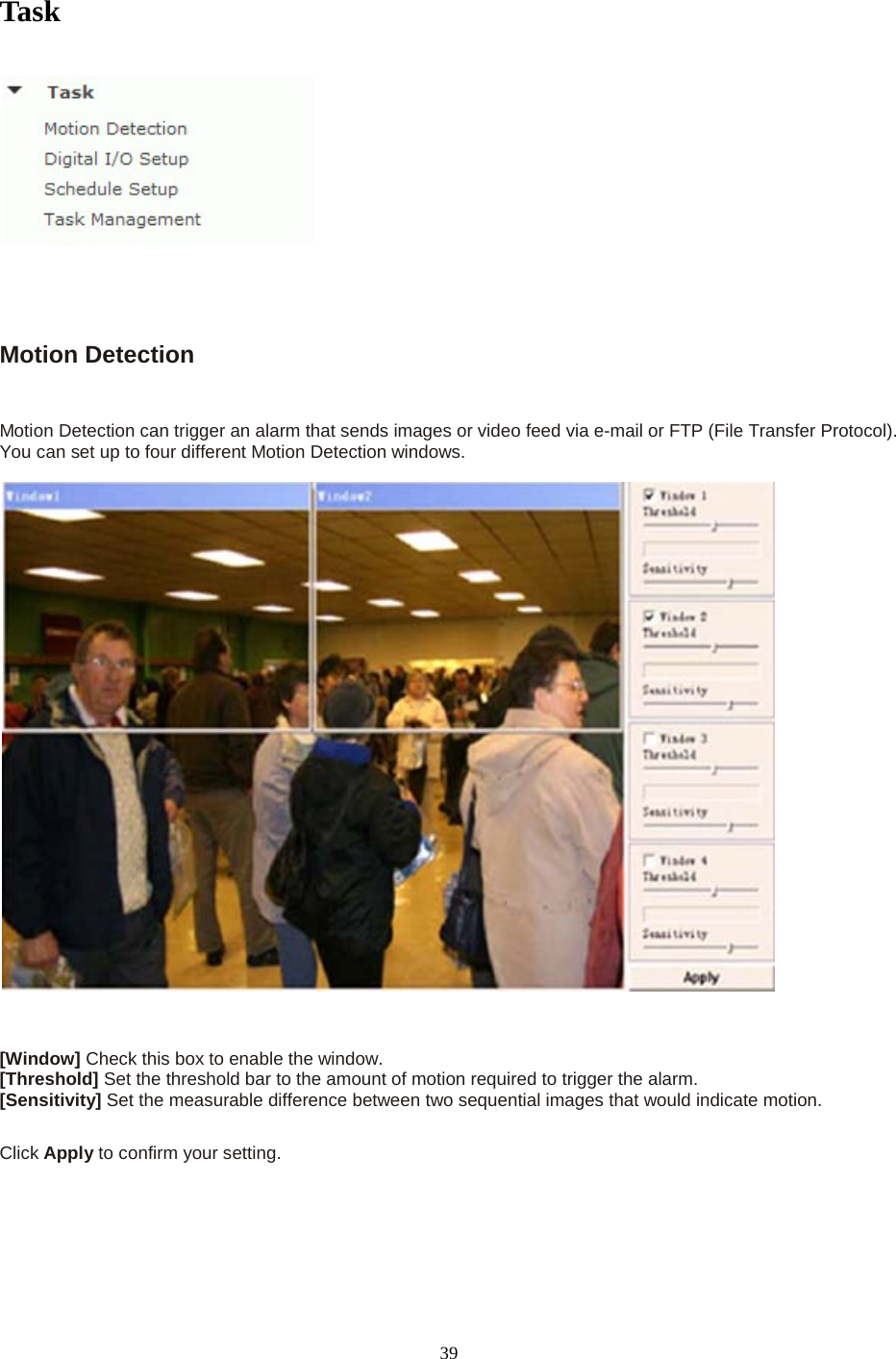   39 Task       Motion Detection  Motion Detection can trigger an alarm that sends images or video feed via e-mail or FTP (File Transfer Protocol). You can set up to four different Motion Detection windows.      [Window] Check this box to enable the window. [Threshold] Set the threshold bar to the amount of motion required to trigger the alarm. [Sensitivity] Set the measurable difference between two sequential images that would indicate motion.  Click Apply to confirm your setting.  