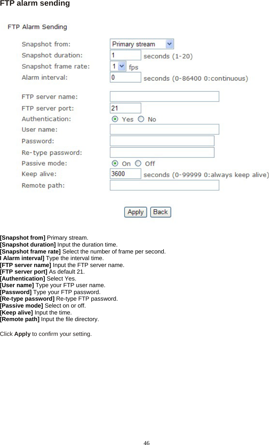   46 FTP alarm sending   [Snapshot from] Primary stream. [Snapshot duration] Input the duration time. [Snapshot frame rate] Select the number of frame per second. I Alarm interval] Type the interval time. [FTP server name] Input the FTP server name. [FTP server port] As default 21. [Authentication] Select Yes. [User name] Type your FTP user name. [Password] Type your FTP password. [Re-type password] Re-type FTP password. [Passive mode] Select on or off. [Keep alive] Input the time. [Remote path] Input the file directory.  Click Apply to confirm your setting.     