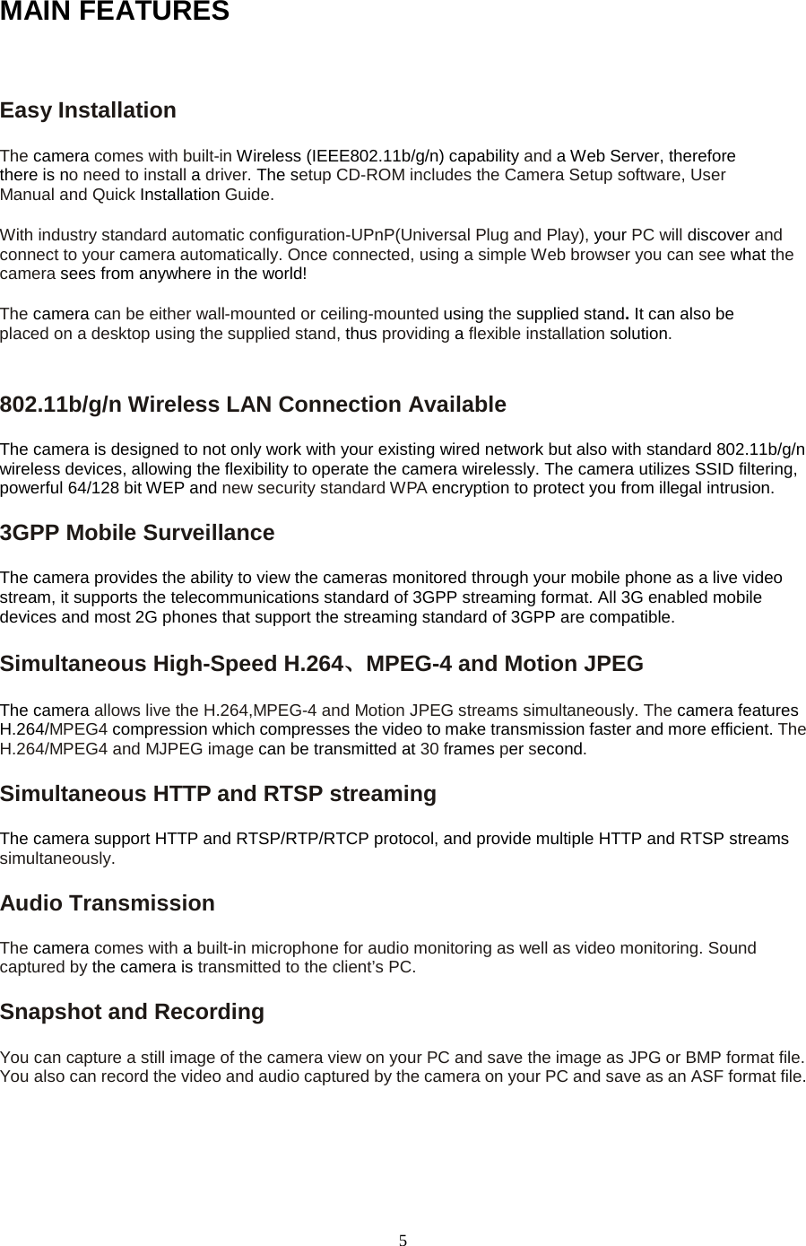   5 MAIN FEATURES  Easy Installation   The camera comes with built-in Wireless (IEEE802.11b/g/n) capability and a Web Server, therefore there is no need to install a driver. The setup CD-ROM includes the Camera Setup software, User Manual and Quick Installation Guide.   With industry standard automatic configuration-UPnP(Universal Plug and Play), your PC will discover and connect to your camera automatically. Once connected, using a simple Web browser you can see what the camera sees from anywhere in the world!   The camera can be either wall-mounted or ceiling-mounted using the supplied stand. It can also be placed on a desktop using the supplied stand, thus providing a flexible installation solution.802.11b/g/n Wireless LAN Connection Available   The camera is designed to not only work with your existing wired network but also with standard 802.11b/g/n wireless devices, allowing the flexibility to operate the camera wirelessly. The camera utilizes SSID filtering, powerful 64/128 bit WEP and new security standard WPA encryption to protect you from illegal intrusion. 3GPP Mobile Surveillance The camera provides the ability to view the cameras monitored through your mobile phone as a live video stream, it supports the telecommunications standard of 3GPP streaming format. All 3G enabled mobile devices and most 2G phones that support the streaming standard of 3GPP are compatible. Simultaneous High-Speed H.264、MPEG-4 and Motion JPEG The camera allows live the H.264,MPEG-4 and Motion JPEG streams simultaneously. The camera features H.264/MPEG4 compression which compresses the video to make transmission faster and more efficient. The H.264/MPEG4 and MJPEG image can be transmitted at 30 frames per second. Simultaneous HTTP and RTSP streaming The camera support HTTP and RTSP/RTP/RTCP protocol, and provide multiple HTTP and RTSP streams simultaneously. Audio Transmission   The camera comes with a built-in microphone for audio monitoring as well as video monitoring. Sound captured by the camera is transmitted to the client&rsquo;s PC. Snapshot and Recording   You can capture a still image of the camera view on your PC and save the image as JPG or BMP format file. You also can record the video and audio captured by the camera on your PC and save as an ASF format file.   
