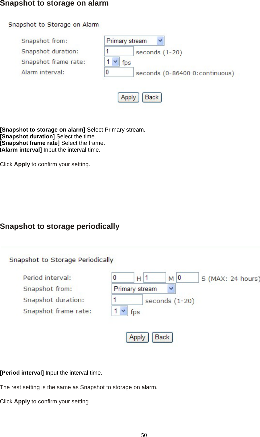   50 Snapshot to storage on alarm  [Snapshot to storage on alarm] Select Primary stream. [Snapshot duration] Select the time. [Snapshot frame rate] Select the frame. IAlarm interval] Input the interval time.  Click Apply to confirm your setting.       Snapshot to storage periodically    [Period interval] Input the interval time.  The rest setting is the same as Snapshot to storage on alarm.  Click Apply to confirm your setting.  