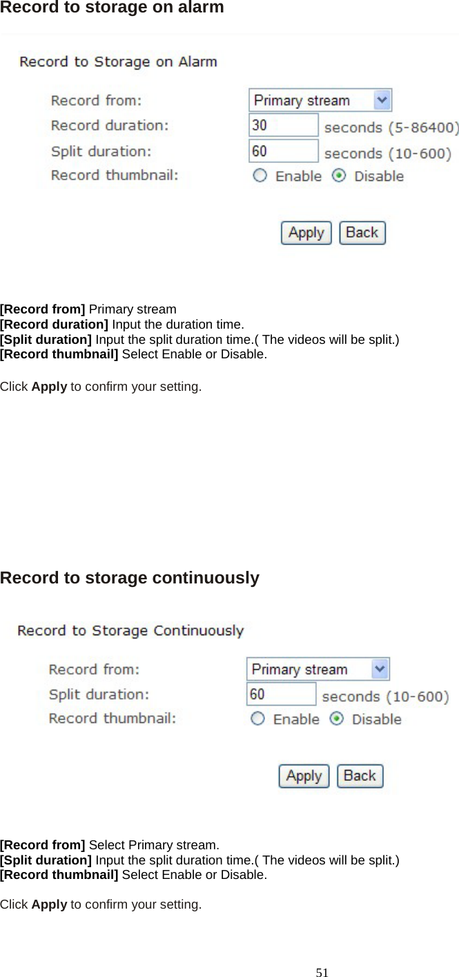   51 Record to storage on alarm  [Record from] Primary stream [Record duration] Input the duration time. [Split duration] Input the split duration time.( The videos will be split.) [Record thumbnail] Select Enable or Disable.   Click Apply to confirm your setting.          Record to storage continuously  [Record from] Select Primary stream. [Split duration] Input the split duration time.( The videos will be split.) [Record thumbnail] Select Enable or Disable.    Click Apply to confirm your setting.  