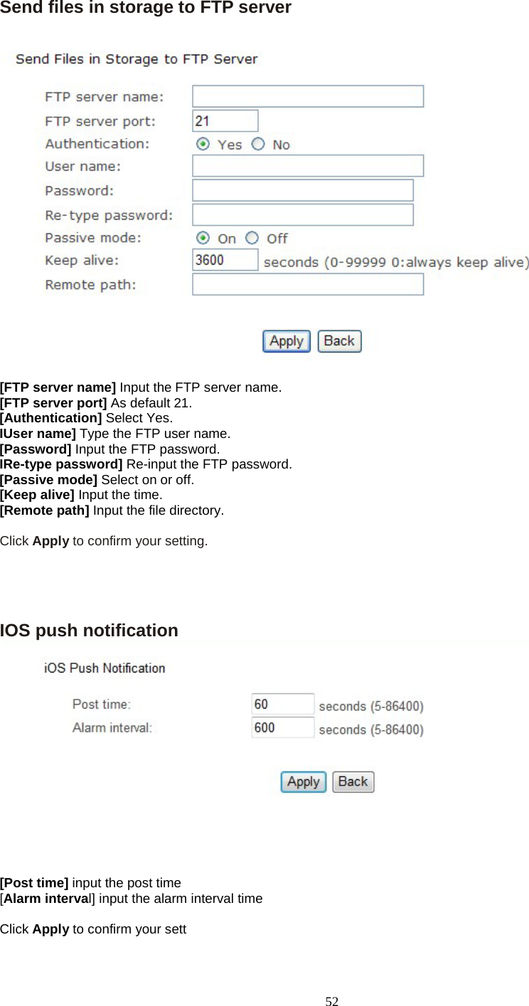   52 Send files in storage to FTP server  [FTP server name] Input the FTP server name. [FTP server port] As default 21. [Authentication] Select Yes. IUser name] Type the FTP user name. [Password] Input the FTP password. IRe-type password] Re-input the FTP password. [Passive mode] Select on or off. [Keep alive] Input the time. [Remote path] Input the file directory.  Click Apply to confirm your setting.     IOS push notification  [Post time] input the post time [Alarm interval] input the alarm interval time  Click Apply to confirm your sett 