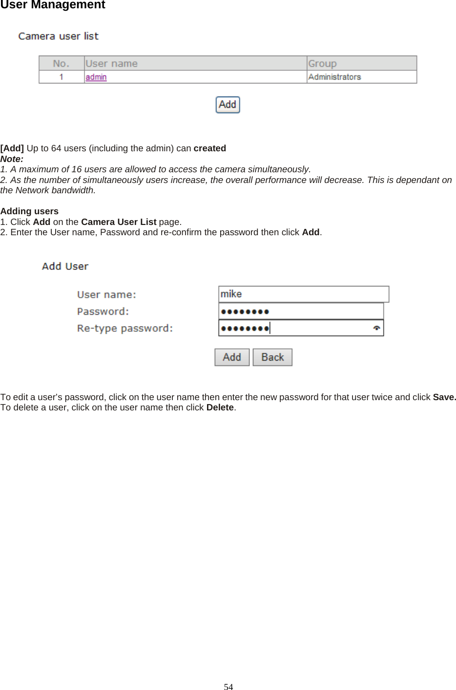   54 User Management     [Add] Up to 64 users (including the admin) can created   Note:   1. A maximum of 16 users are allowed to access the camera simultaneously.   2. As the number of simultaneously users increase, the overall performance will decrease. This is dependant on the Network bandwidth.  Adding users   1. Click Add on the Camera User List page.   2. Enter the User name, Password and re-confirm the password then click Add.      To edit a user&rsquo;s password, click on the user name then enter the new password for that user twice and click Save. To delete a user, click on the user name then click Delete. 