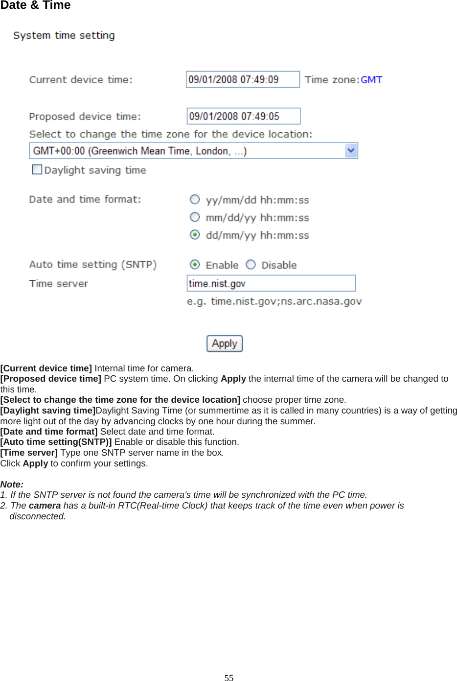   55 Date &amp; Time   [Current device time] Internal time for camera.   [Proposed device time] PC system time. On clicking Apply the internal time of the camera will be changed to this time. [Select to change the time zone for the device location] choose proper time zone.   [Daylight saving time]Daylight Saving Time (or summertime as it is called in many countries) is a way of getting more light out of the day by advancing clocks by one hour during the summer.   [Date and time format] Select date and time format.   [Auto time setting(SNTP)] Enable or disable this function.   [Time server] Type one SNTP server name in the box. Click Apply to confirm your settings.  Note:   1. If the SNTP server is not found the camera&rsquo;s time will be synchronized with the PC time.   2. The camera has a built-in RTC(Real-time Clock) that keeps track of the time even when power is disconnected.  