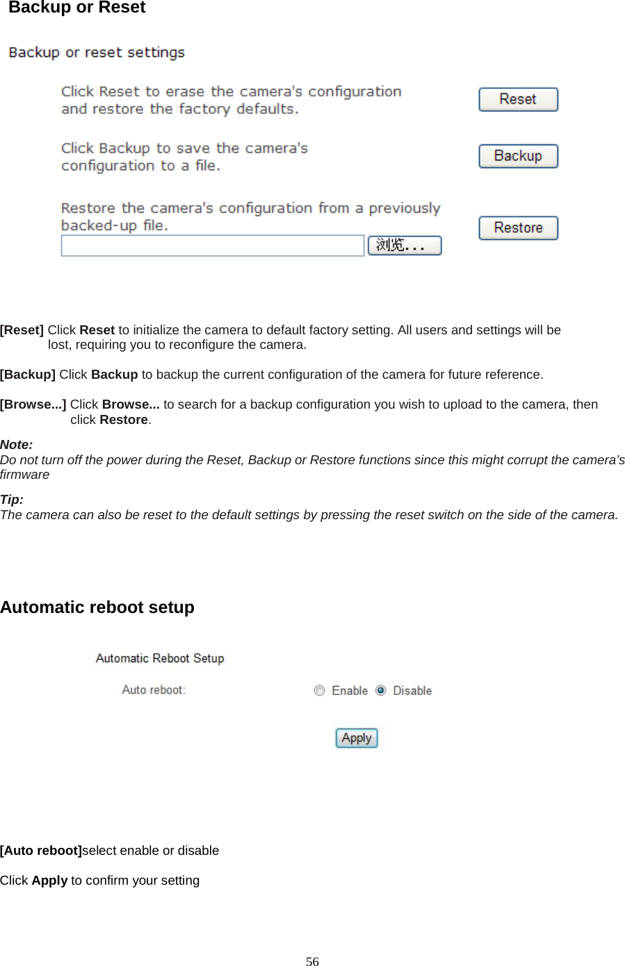   56  Backup or Reset       [Reset] Click Reset to initialize the camera to default factory setting. All users and settings will be   lost, requiring you to reconfigure the camera.    [Backup] Click Backup to backup the current configuration of the camera for future reference.    [Browse...] Click Browse... to search for a backup configuration you wish to upload to the camera, then   click Restore.   Note:   Do not turn off the power during the Reset, Backup or Restore functions since this might corrupt the camera&rsquo;s firmware   Tip:   The camera can also be reset to the default settings by pressing the reset switch on the side of the camera.    Automatic reboot setup   [Auto reboot]select enable or disable  Click Apply to confirm your setting   
