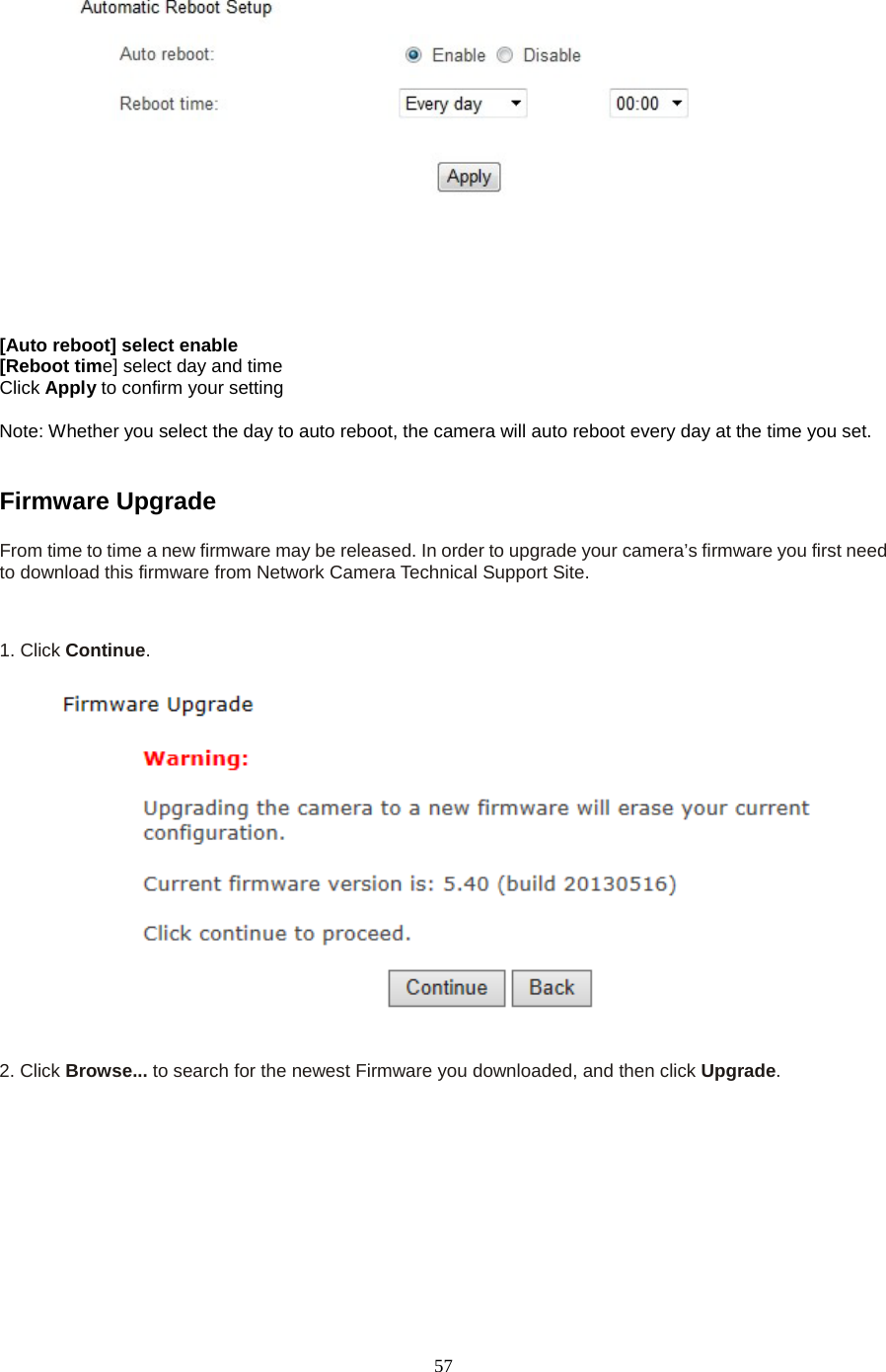   57  [Auto reboot] select enable   [Reboot time] select day and time Click Apply to confirm your setting  Note: Whether you select the day to auto reboot, the camera will auto reboot every day at the time you set.  Firmware Upgrade   From time to time a new firmware may be released. In order to upgrade your camera&rsquo;s firmware you first need to download this firmware from Network Camera Technical Support Site. 1. Click Continue.     2. Click Browse... to search for the newest Firmware you downloaded, and then click Upgrade. 