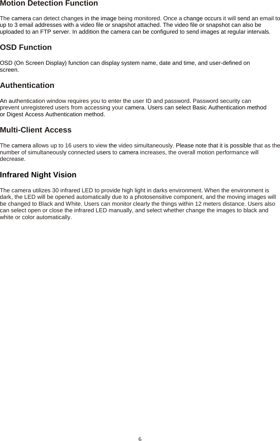   6 Motion Detection Function   The camera can detect changes in the image being monitored. Once a change occurs it will send an email to up to 3 email addresses with a video file or snapshot attached. The video file or snapshot can also be uploaded to an FTP server. In addition the camera can be configured to send images at regular intervals.   OSD Function   OSD (On Screen Display) function can display system name, date and time, and user-defined on screen. Authentication   An authentication window requires you to enter the user ID and password. Password security can prevent unregistered users from accessing your camera. Users can select Basic Authentication method or Digest Access Authentication method. Multi-Client Access   The camera allows up to 16 users to view the video simultaneously. Please note that it is possible that as the number of simultaneously connected users to camera increases, the overall motion performance will decrease. Infrared Night Vision   The camera utilizes 30 infrared LED to provide high light in darks environment. When the environment is   dark, the LED will be opened automatically due to a photosensitive component, and the moving images will be changed to Black and White. Users can monitor clearly the things within 12 meters distance. Users also   can select open or close the infrared LED manually, and select whether change the images to black and white or color automatically.  