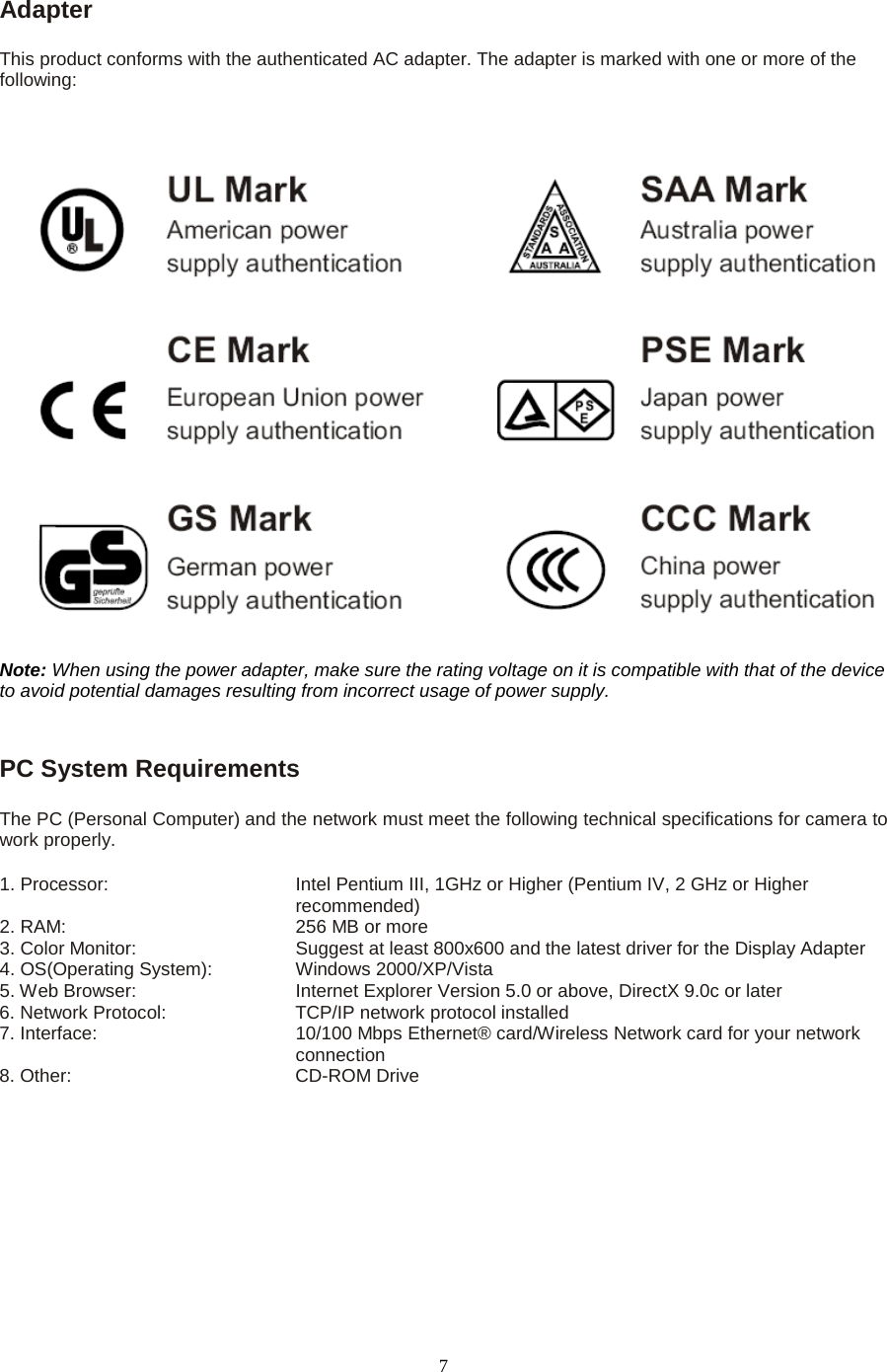   7 Adapter   This product conforms with the authenticated AC adapter. The adapter is marked with one or more of the following: Note: When using the power adapter, make sure the rating voltage on it is compatible with that of the device to avoid potential damages resulting from incorrect usage of power supply.  PC System Requirements   The PC (Personal Computer) and the network must meet the following technical specifications for camera to work properly.   1. Processor:      Intel Pentium III, 1GHz or Higher (Pentium IV, 2 GHz or Higher recommended)                                              2. RAM:       256 MB or more   3. Color Monitor:        Suggest at least 800x600 and the latest driver for the Display Adapter   4. OS(Operating System):   Windows 2000/XP/Vista   5. Web Browser:        Internet Explorer Version 5.0 or above, DirectX 9.0c or later   6. Network Protocol:      TCP/IP network protocol installed 7. Interface:                 10/100 Mbps Ethernet&reg; card/Wireless Network card for your network                                   connection 8. Other:     CD-ROM Drive 