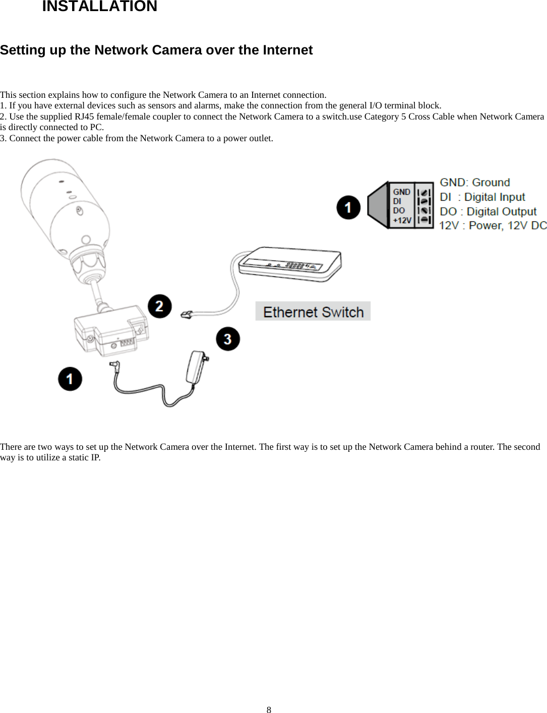   8 INSTALLATIONSetting up the Network Camera over the Internet   This section explains how to configure the Network Camera to an Internet connection. 1. If you have external devices such as sensors and alarms, make the connection from the general I/O terminal block. 2. Use the supplied RJ45 female/female coupler to connect the Network Camera to a switch.use Category 5 Cross Cable when Network Camera is directly connected to PC. 3. Connect the power cable from the Network Camera to a power outlet.     There are two ways to set up the Network Camera over the Internet. The first way is to set up the Network Camera behind a router. The second way is to utilize a static IP.                 