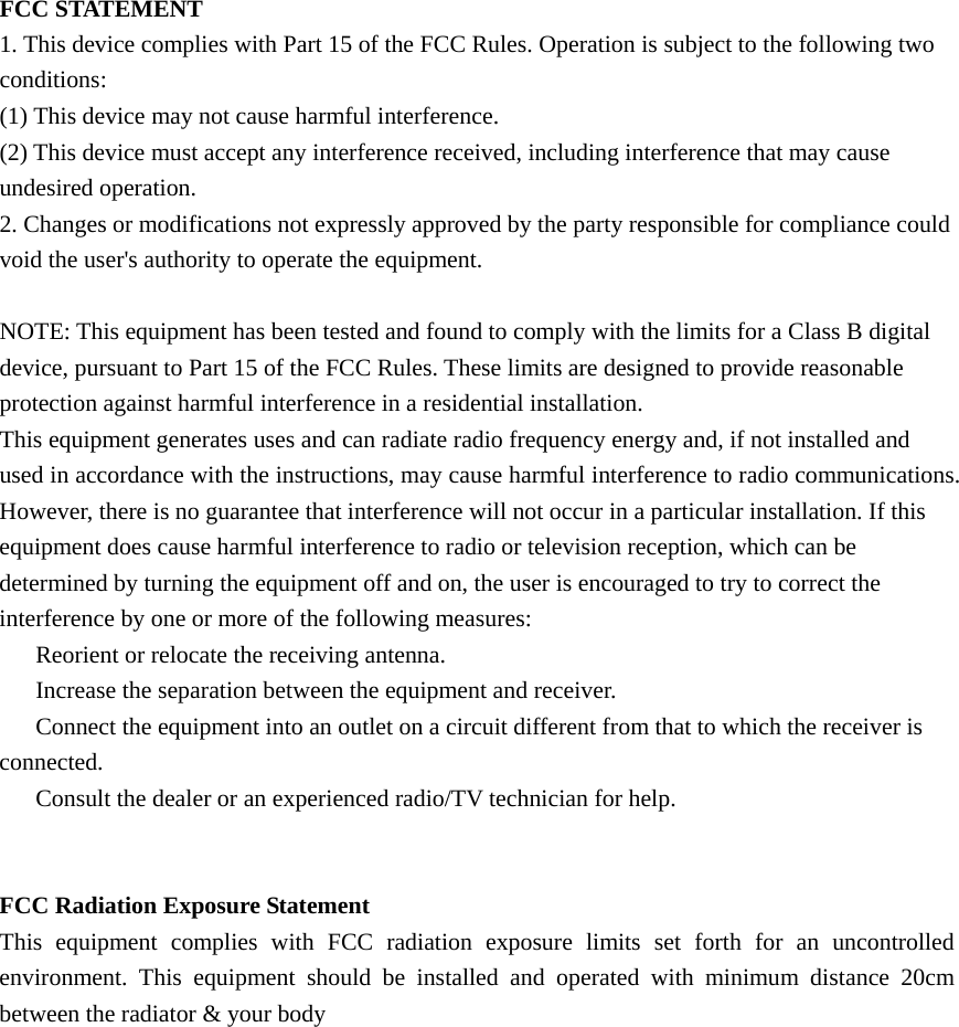 FCC STATEMENT 1. This device complies with Part 15 of the FCC Rules. Operation is subject to the following two conditions: (1) This device may not cause harmful interference. (2) This device must accept any interference received, including interference that may cause undesired operation. 2. Changes or modifications not expressly approved by the party responsible for compliance could void the user's authority to operate the equipment.  NOTE: This equipment has been tested and found to comply with the limits for a Class B digital device, pursuant to Part 15 of the FCC Rules. These limits are designed to provide reasonable protection against harmful interference in a residential installation. This equipment generates uses and can radiate radio frequency energy and, if not installed and used in accordance with the instructions, may cause harmful interference to radio communications. However, there is no guarantee that interference will not occur in a particular installation. If this equipment does cause harmful interference to radio or television reception, which can be determined by turning the equipment off and on, the user is encouraged to try to correct the interference by one or more of the following measures: 　  Reorient or relocate the receiving antenna. 　  Increase the separation between the equipment and receiver. 　  Connect the equipment into an outlet on a circuit different from that to which the receiver is connected. 　  Consult the dealer or an experienced radio/TV technician for help.   FCC Radiation Exposure Statement This equipment complies with FCC radiation exposure limits set forth for an uncontrolled environment. This equipment should be installed and operated with minimum distance 20cm between the radiator &amp; your body  