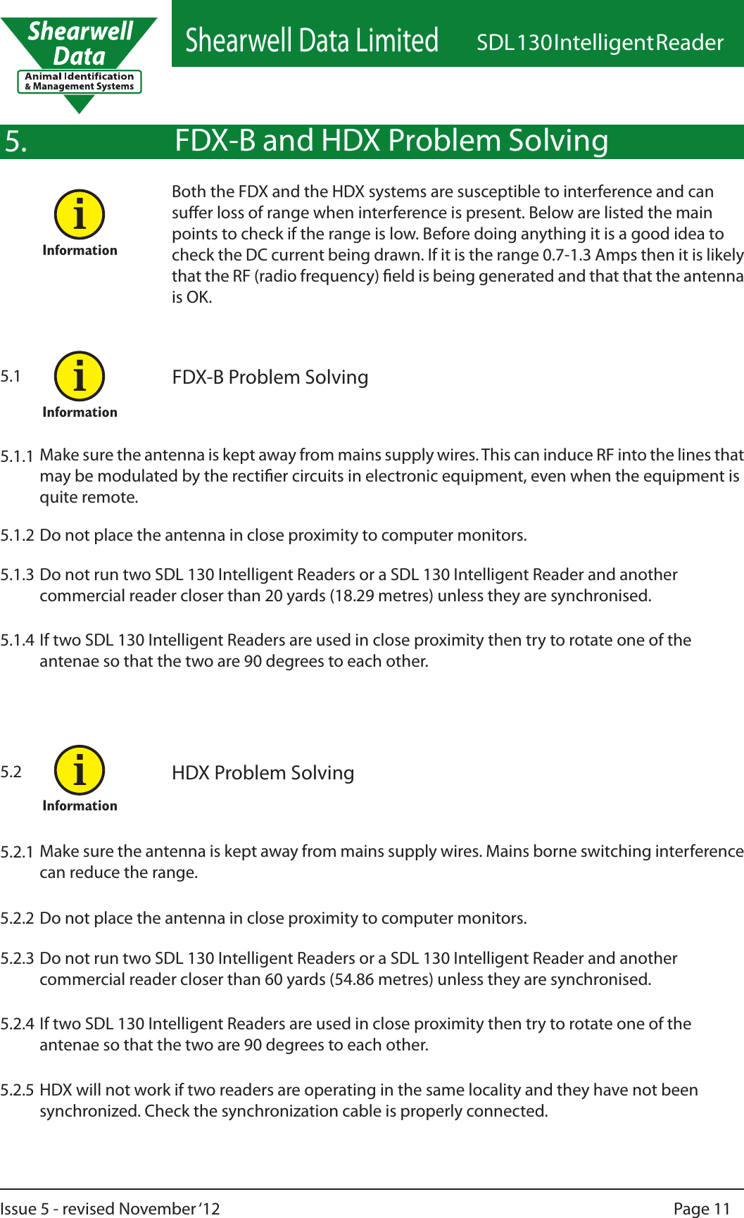 Shearwell Data LimitedSDL 130 Intelligent ReaderPage 11Issue 5 - revised November ‘12FDX-B and HDX Problem SolvingBoth the FDX and the HDX systems are susceptible to interference and can suer loss of range when interference is present. Below are listed the main points to check if the range is low. Before doing anything it is a good idea to check the DC current being drawn. If it is the range 0.7-1.3 Amps then it is likely that the RF (radio frequency) eld is being generated and that that the antenna is OK.FDX-B Problem SolvingMake sure the antenna is kept away from mains supply wires. This can induce RF into the lines that may be modulated by the rectier circuits in electronic equipment, even when the equipment is quite remote.5.1.1Do not place the antenna in close proximity to computer monitors.5.1.2Do not run two SDL 130 Intelligent Readers or a SDL 130 Intelligent Reader and another commercial reader closer than 20 yards (18.29 metres) unless they are synchronised.5.1.3If two SDL 130 Intelligent Readers are used in close proximity then try to rotate one of the antenae so that the two are 90 degrees to each other.5.1.4HDX Problem SolvingMake sure the antenna is kept away from mains supply wires. Mains borne switching interference can reduce the range.5.2.1Do not place the antenna in close proximity to computer monitors.5.2.2Do not run two SDL 130 Intelligent Readers or a SDL 130 Intelligent Reader and another commercial reader closer than 60 yards (54.86 metres) unless they are synchronised.5.2.3If two SDL 130 Intelligent Readers are used in close proximity then try to rotate one of the antenae so that the two are 90 degrees to each other.5.2.4HDX will not work if two readers are operating in the same locality and they have not been synchronized. Check the synchronization cable is properly connected.5.2.55.15.25.InformationiInformationiInformationi