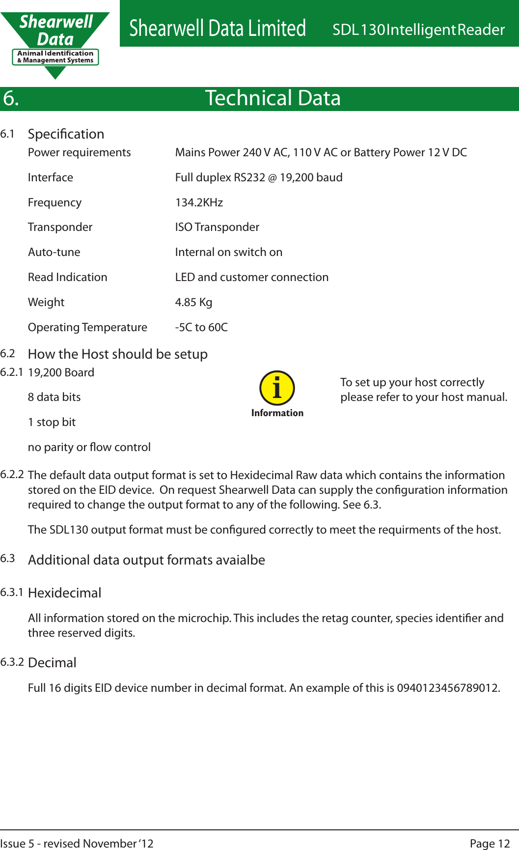 Shearwell Data LimitedSDL 130 Intelligent ReaderPage 12Issue 5 - revised November ‘12Technical DataSpecication6.1Power requirements   Mains Power 240 V AC, 110 V AC or Battery Power 12 V DCInterface   Full duplex RS232 @ 19,200 baudFrequency      134.2KHzTransponder      ISO TransponderAuto-tune       Internal on switch onRead Indication    LED and customer connectionWeight       4.85 KgOperating Temperature  -5C to 60C6.How the Host should be setup6.219,200 Board8 data bits1 stop bitno parity or ow control6.2.1Additional data output formats avaialbe6.3To set up your host correctly please refer to your host manual.6.2.2 The default data output format is set to Hexidecimal Raw data which contains the information stored on the EID device.  On request Shearwell Data can supply the conguration information required to change the output format to any of the following. See 6.3.The SDL130 output format must be congured correctly to meet the requirments of the host.InformationiHexidecimal6.3.1All information stored on the microchip. This includes the retag counter, species identier and three reserved digits.Decimal6.3.2Full 16 digits EID device number in decimal format. An example of this is 0940123456789012.