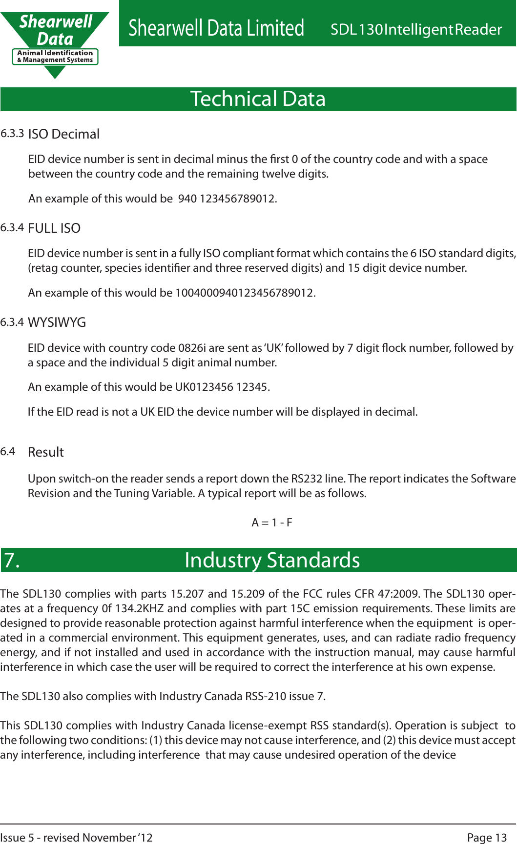 Shearwell Data LimitedSDL 130 Intelligent ReaderPage 13Issue 5 - revised November ‘12Result6.4Upon switch-on the reader sends a report down the RS232 line. The report indicates the Software Revision and the Tuning Variable. A typical report will be as follows. A = 1 - FFULL ISO6.3.4EID device number is sent in a fully ISO compliant format which contains the 6 ISO standard digits, (retag counter, species identier and three reserved digits) and 15 digit device number. An example of this would be 1004000940123456789012.ISO Decimal6.3.3EID device number is sent in decimal minus the rst 0 of the country code and with a space between the country code and the remaining twelve digits. An example of this would be  940 123456789012.WYSIWYG6.3.4EID device with country code 0826i are sent as ‘UK’ followed by 7 digit ock number, followed by a space and the individual 5 digit animal number.An example of this would be UK0123456 12345.If the EID read is not a UK EID the device number will be displayed in decimal.Technical DataIndustry Standards7.The SDL130 complies with parts 15.207 and 15.209 of the FCC rules CFR 47:2009. The SDL130 oper-ates at a frequency 0f 134.2KHZ and complies with part 15C emission requirements. These limits are designed to provide reasonable protection against harmful interference when the equipment  is oper-ated in a commercial environment. This equipment generates, uses, and can radiate radio frequency energy, and if not installed and used in accordance with the instruction manual, may cause harmful interference in which case the user will be required to correct the interference at his own expense.The SDL130 also complies with Industry Canada RSS-210 issue 7.This SDL130 complies with Industry Canada license-exempt RSS standard(s). Operation is subject  to the following two conditions: (1) this device may not cause interference, and (2) this device must accept any interference, including interference  that may cause undesired operation of the device