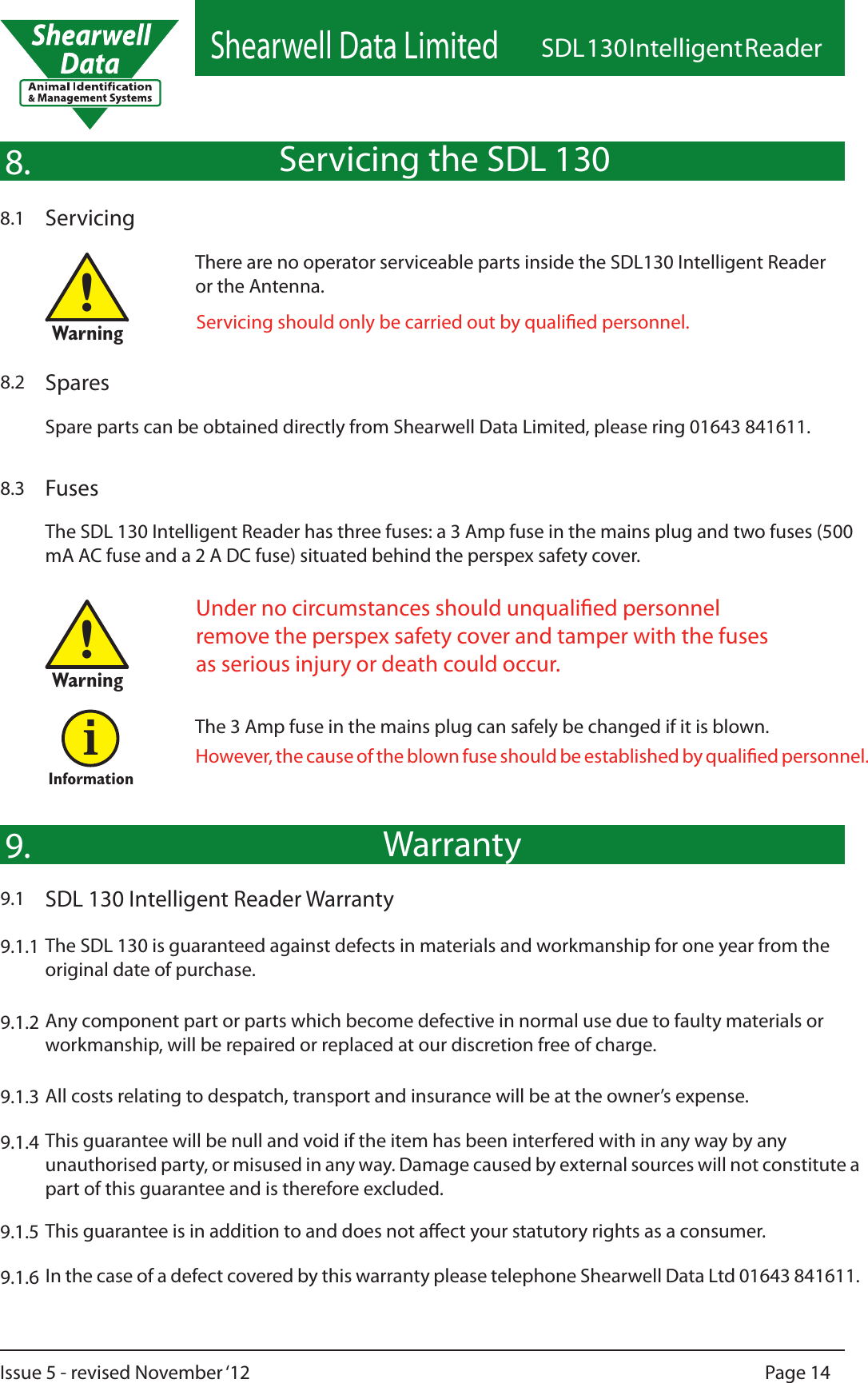 Shearwell Data LimitedSDL 130 Intelligent ReaderPage 14Issue 5 - revised November ‘12WarrantySDL 130 Intelligent Reader Warranty9.1The SDL 130 is guaranteed against defects in materials and workmanship for one year from the original date of purchase.9.9.1.19.1.29.1.39.1.5Any component part or parts which become defective in normal use due to faulty materials or workmanship, will be repaired or replaced at our discretion free of charge.All costs relating to despatch, transport and insurance will be at the owner’s expense.This guarantee is in addition to and does not aect your statutory rights as a consumer.9.1.6 In the case of a defect covered by this warranty please telephone Shearwell Data Ltd 01643 841611.9.1.4 This guarantee will be null and void if the item has been interfered with in any way by any unauthorised party, or misused in any way. Damage caused by external sources will not constitute a part of this guarantee and is therefore excluded.Servicing the SDL 130Servicing8.1Servicing should only be carried out by qualied personnel.8.Spares8.2Spare parts can be obtained directly from Shearwell Data Limited, please ring 01643 841611.FusesUnder no circumstances should unqualied personnel remove the perspex safety cover and tamper with the fuses as serious injury or death could occur.!Warning!Warning8.3The SDL 130 Intelligent Reader has three fuses: a 3 Amp fuse in the mains plug and two fuses (500 mA AC fuse and a 2 A DC fuse) situated behind the perspex safety cover.InformationiThe 3 Amp fuse in the mains plug can safely be changed if it is blown.However, the cause of the blown fuse should be established by qualied personnel.There are no operator serviceable parts inside the SDL130 Intelligent Reader or the Antenna.