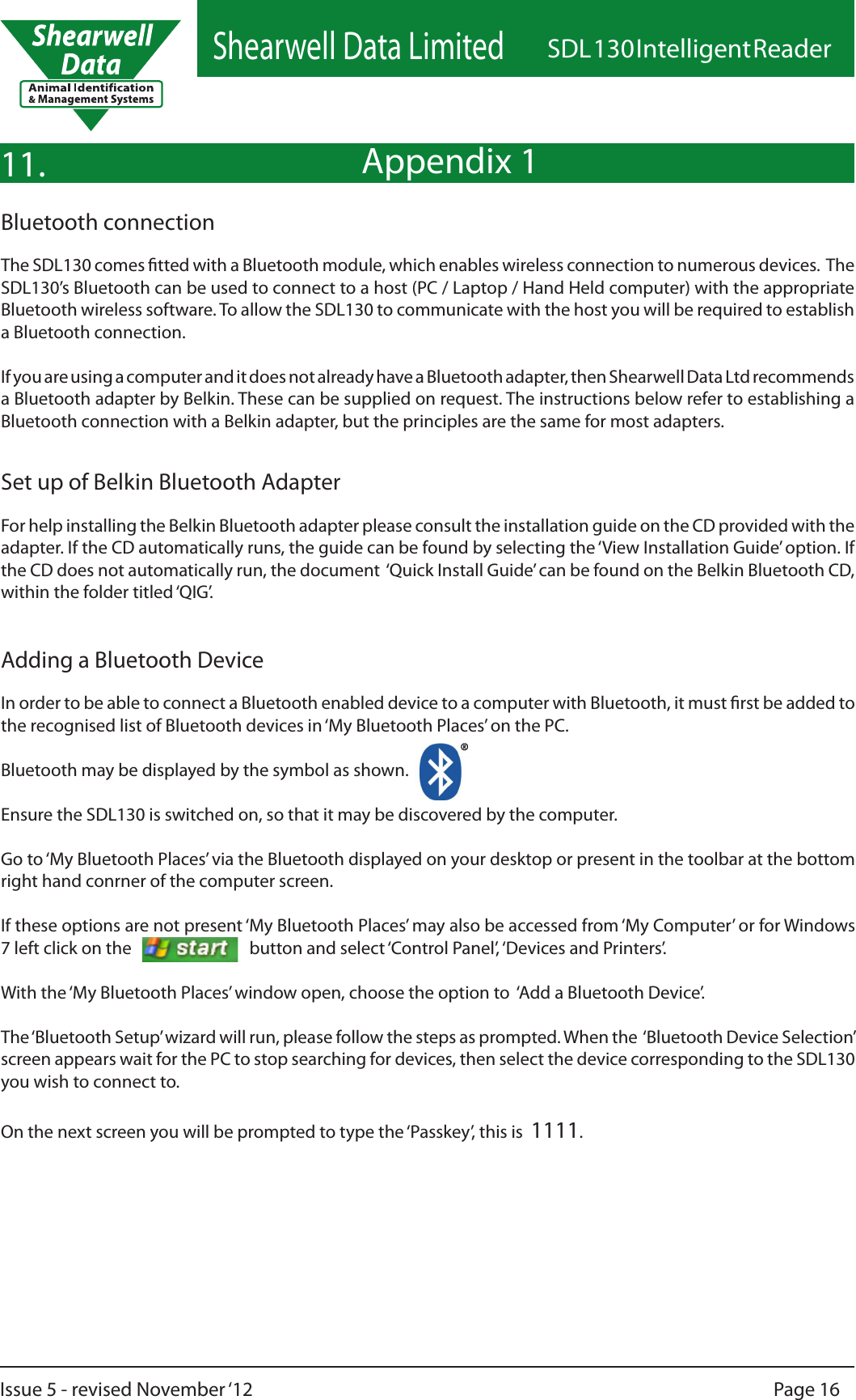 Shearwell Data LimitedSDL 130 Intelligent ReaderPage 16Issue 5 - revised November ‘12Appendix 111.Bluetooth connectionThe SDL130 comes tted with a Bluetooth module, which enables wireless connection to numerous devices.  The SDL130’s Bluetooth can be used to connect to a host (PC / Laptop / Hand Held computer) with the appropriate Bluetooth wireless software. To allow the SDL130 to communicate with the host you will be required to establish a Bluetooth connection.If you are using a computer and it does not already have a Bluetooth adapter, then Shearwell Data Ltd recommends a Bluetooth adapter by Belkin. These can be supplied on request. The instructions below refer to establishing a Bluetooth connection with a Belkin adapter, but the principles are the same for most adapters.Set up of Belkin Bluetooth AdapterFor help installing the Belkin Bluetooth adapter please consult the installation guide on the CD provided with the adapter. If the CD automatically runs, the guide can be found by selecting the ‘View Installation Guide’ option. If the CD does not automatically run, the document  ‘Quick Install Guide’ can be found on the Belkin Bluetooth CD, within the folder titled ‘QIG’.Adding a Bluetooth DeviceIn order to be able to connect a Bluetooth enabled device to a computer with Bluetooth, it must rst be added to the recognised list of Bluetooth devices in ‘My Bluetooth Places’ on the PC.Bluetooth may be displayed by the symbol as shown.Ensure the SDL130 is switched on, so that it may be discovered by the computer.Go to ‘My Bluetooth Places’ via the Bluetooth displayed on your desktop or present in the toolbar at the bottom right hand conrner of the computer screen. If these options are not present ‘My Bluetooth Places’ may also be accessed from ‘My Computer’ or for Windows 7 left click on the                              button and select ‘Control Panel’, ‘Devices and Printers’. With the ‘My Bluetooth Places’ window open, choose the option to  ‘Add a Bluetooth Device’.The ‘Bluetooth Setup’ wizard will run, please follow the steps as prompted. When the  ‘Bluetooth Device Selection’ screen appears wait for the PC to stop searching for devices, then select the device corresponding to the SDL130 you wish to connect to.On the next screen you will be prompted to type the ‘Passkey’, this is  1111.