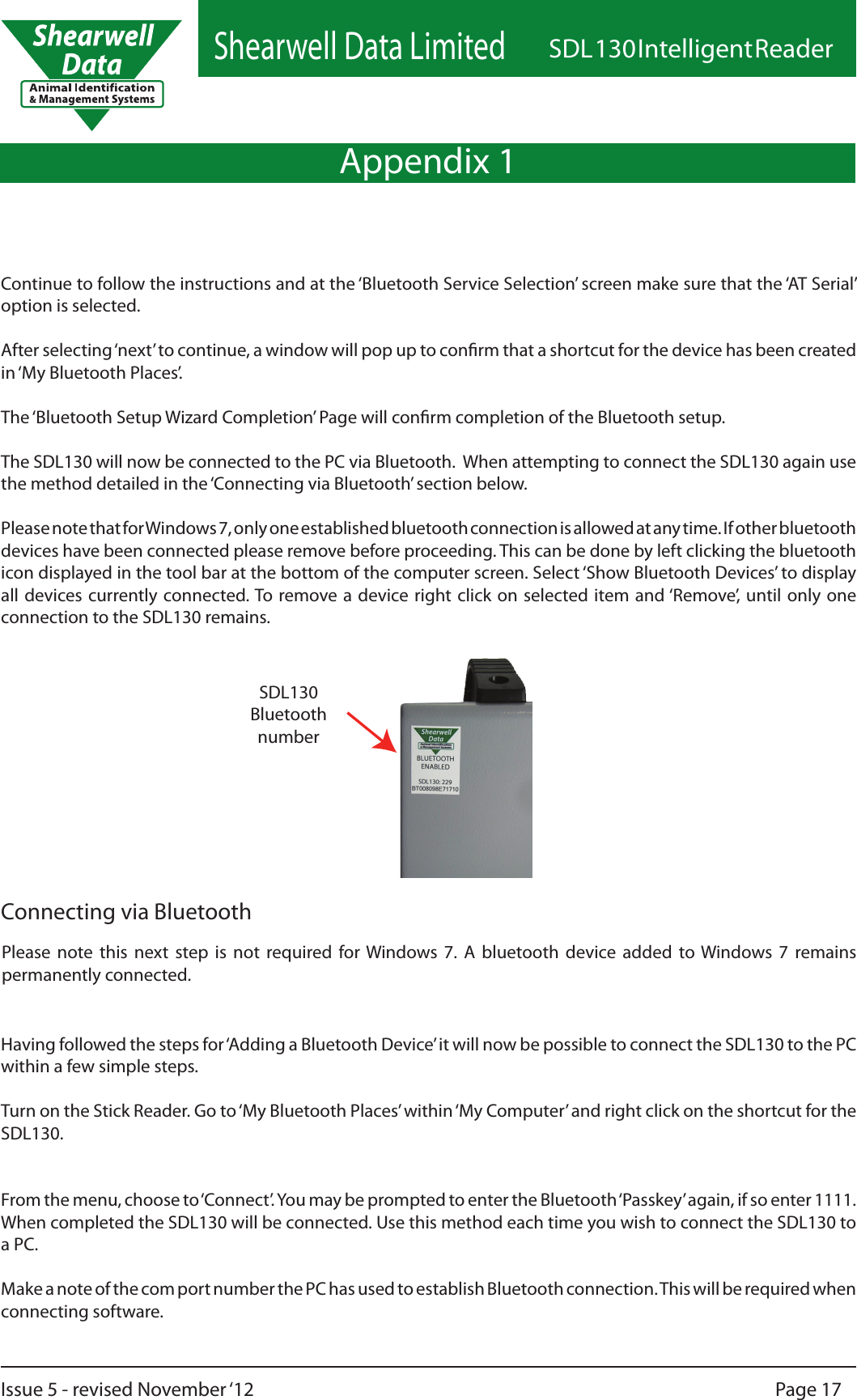 Shearwell Data LimitedSDL 130 Intelligent ReaderPage 17Issue 5 - revised November ‘12Appendix 1Having followed the steps for ‘Adding a Bluetooth Device’ it will now be possible to connect the SDL130 to the PC within a few simple steps.Turn on the Stick Reader. Go to ‘My Bluetooth Places’ within ‘My Computer’ and right click on the shortcut for the SDL130. From the menu, choose to ‘Connect’. You may be prompted to enter the Bluetooth ‘Passkey’ again, if so enter 1111. When completed the SDL130 will be connected. Use this method each time you wish to connect the SDL130 to a PC.Make a note of the com port number the PC has used to establish Bluetooth connection. This will be required when connecting software.Continue to follow the instructions and at the ‘Bluetooth Service Selection’ screen make sure that the ‘AT Serial’ option is selected.After selecting ‘next’ to continue, a window will pop up to conrm that a shortcut for the device has been created in ‘My Bluetooth Places’.The ‘Bluetooth Setup Wizard Completion’ Page will conrm completion of the Bluetooth setup.The SDL130 will now be connected to the PC via Bluetooth.  When attempting to connect the SDL130 again use the method detailed in the ‘Connecting via Bluetooth’ section below.Please note that for Windows 7, only one established bluetooth connection is allowed at any time. If other bluetooth devices have been connected please remove before proceeding. This can be done by left clicking the bluetooth icon displayed in the tool bar at the bottom of the computer screen. Select ‘Show Bluetooth Devices’ to display all devices currently connected. To remove a device right click  on selected item and ‘Remove’,  until only  one connection to the SDL130 remains.Please  note  this  next  step  is  not  required  for Windows  7.  A  bluetooth  device  added  to Windows  7  remains permanently connected.Connecting via BluetoothSDL130Bluetoothnumber