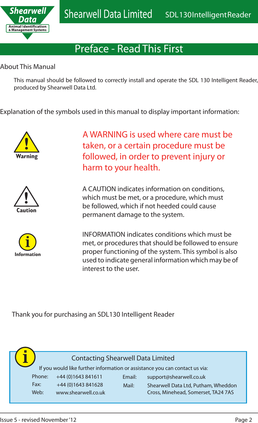 Shearwell Data LimitedSDL 130 Intelligent ReaderPage 2Issue 5 - revised November ‘12!Warning!CautionInformationiPreface - Read This FirstIf you would like further information or assistance you can contact us via:Phone:Fax: Mail:Web:Email:+44 (0)1643 841611Shearwell Data Ltd, Putham, Wheddon Cross, Minehead, Somerset, TA24 7ASwww.shearwell.co.uksupport@shearwell.co.ukContacting Shearwell Data Limited+44 (0)1643 841628About This ManualThis manual should be followed to correctly install and operate the SDL 130 Intelligent Reader, produced by Shearwell Data Ltd.Explanation of the symbols used in this manual to display important information:A WARNING is used where care must be taken, or a certain procedure must be followed, in order to prevent injury or harm to your health.A CAUTION indicates information on conditions, which must be met, or a procedure, which must be followed, which if not heeded could cause permanent damage to the system.INFORMATION indicates conditions which must be met, or procedures that should be followed to ensure proper functioning of the system. This symbol is also used to indicate general information which may be of interest to the user.iThank you for purchasing an SDL130 Intelligent Reader