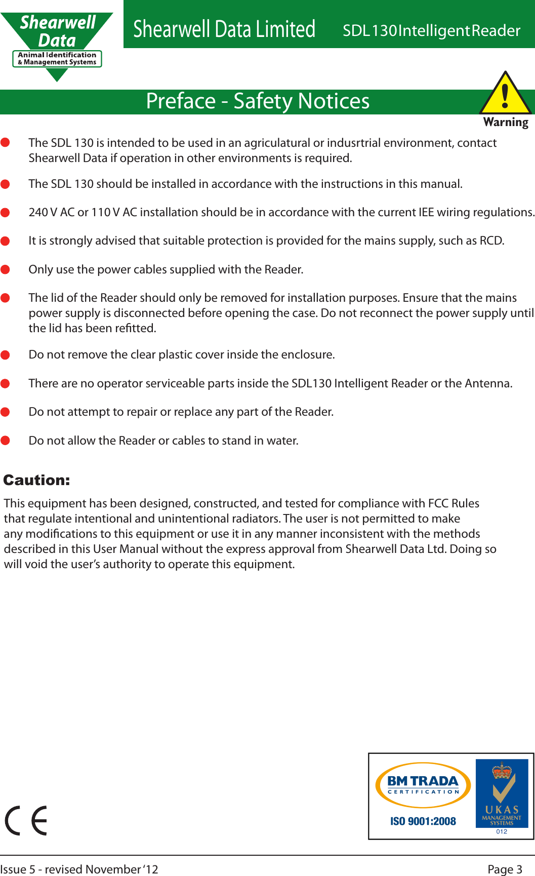 Shearwell Data LimitedSDL 130 Intelligent ReaderPage 3Issue 5 - revised November ‘12Preface - Safety Notices240 V AC or 110 V AC installation should be in accordance with the current IEE wiring regulations.The SDL 130 should be installed in accordance with the instructions in this manual.It is strongly advised that suitable protection is provided for the mains supply, such as RCD.Only use the power cables supplied with the Reader.The lid of the Reader should only be removed for installation purposes. Ensure that the mains power supply is disconnected before opening the case. Do not reconnect the power supply until the lid has been retted.Do not remove the clear plastic cover inside the enclosure.Do not attempt to repair or replace any part of the Reader.Do not allow the Reader or cables to stand in water.!WarningThere are no operator serviceable parts inside the SDL130 Intelligent Reader or the Antenna.This equipment has been designed, constructed, and tested for compliance with FCC Rules that regulate intentional and unintentional radiators. The user is not permitted to make any modications to this equipment or use it in any manner inconsistent with the methods described in this User Manual without the express approval from Shearwell Data Ltd. Doing so will void the user’s authority to operate this equipment.The SDL 130 is intended to be used in an agriculatural or indusrtrial environment, contact Shearwell Data if operation in other environments is required.Caution:
