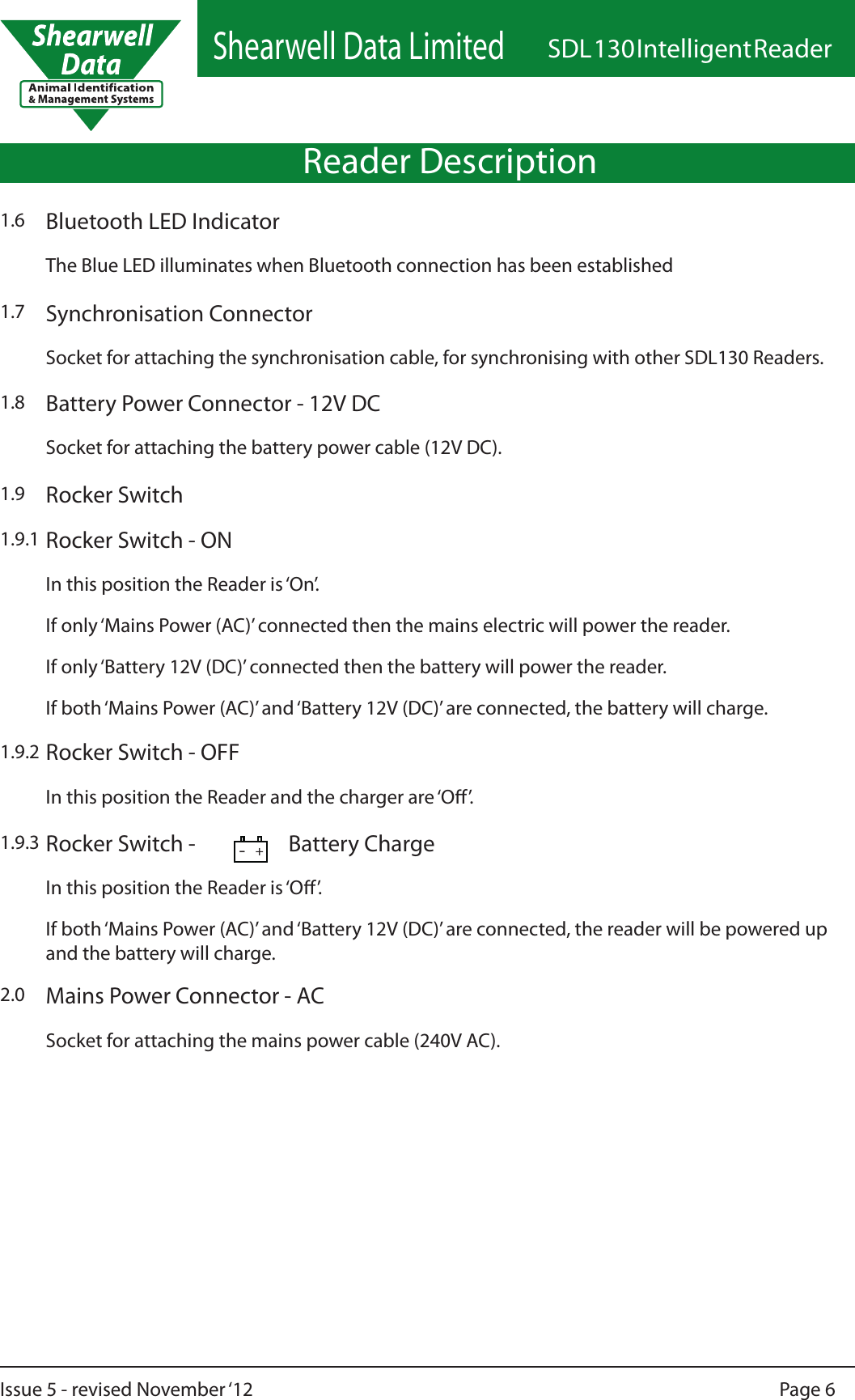 Shearwell Data LimitedSDL 130 Intelligent ReaderPage 6Issue 5 - revised November ‘121.9.1In this position the Reader is ‘On’.If only ‘Mains Power (AC)’ connected then the mains electric will power the reader.If only ‘Battery 12V (DC)’ connected then the battery will power the reader.If both ‘Mains Power (AC)’ and ‘Battery 12V (DC)’ are connected, the battery will charge.Rocker Switch - ON1.9.2In this position the Reader and the charger are ‘O’.Rocker Switch - OFF1.9.3In this position the Reader is ‘O’.If both ‘Mains Power (AC)’ and ‘Battery 12V (DC)’ are connected, the reader will be powered up and the battery will charge.Rocker Switch -         Battery Charge1.8 Battery Power Connector - 12V DCSocket for attaching the battery power cable (12V DC).Rocker Switch1.92.0Socket for attaching the mains power cable (240V AC).Mains Power Connector - ACReader Description-+The Blue LED illuminates when Bluetooth connection has been establishedBluetooth LED Indicator1.6Socket for attaching the synchronisation cable, for synchronising with other SDL130 Readers.Synchronisation Connector1.7