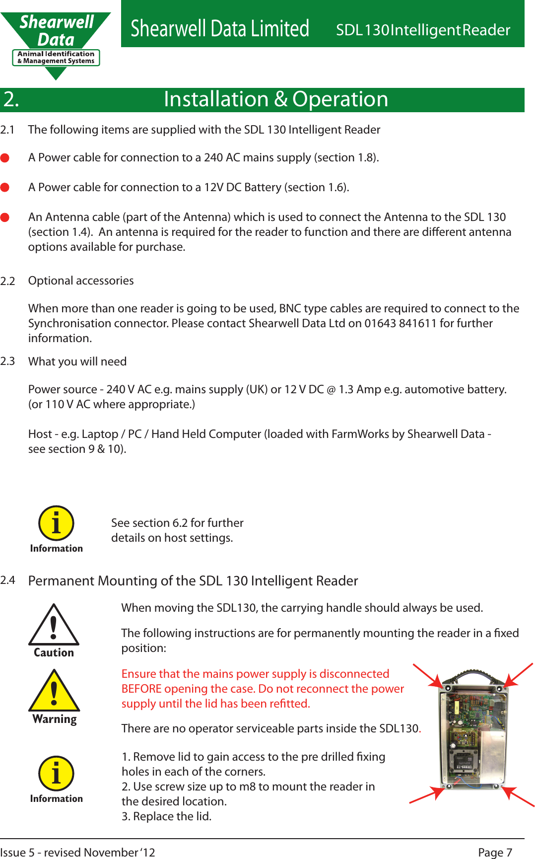 Shearwell Data LimitedSDL 130 Intelligent ReaderPage 7Issue 5 - revised November ‘12What you will need2.3Power source - 240 V AC e.g. mains supply (UK) or 12 V DC @ 1.3 Amp e.g. automotive battery.(or 110 V AC where appropriate.)Host - e.g. Laptop / PC / Hand Held Computer (loaded with FarmWorks by Shearwell Data - see section 9 &amp; 10). When more than one reader is going to be used, BNC type cables are required to connect to the Synchronisation connector. Please contact Shearwell Data Ltd on 01643 841611 for further information.Optional accessories2.2See section 6.2 for further details on host settings.Informationi1. Remove lid to gain access to the pre drilled xing holes in each of the corners. 2. Use screw size up to m8 to mount the reader in the desired location.  3. Replace the lid.When moving the SDL130, the carrying handle should always be used. The following instructions are for permanently mounting the reader in a xed position:Permanent Mounting of the SDL 130 Intelligent Reader2.4!CautionEnsure that the mains power supply is disconnected BEFORE opening the case. Do not reconnect the power supply until the lid has been retted.There are no operator serviceable parts inside the SDL130.!WarningInformationiInstallation &amp; OperationThe following items are supplied with the SDL 130 Intelligent Reader2.1A Power cable for connection to a 240 AC mains supply (section 1.8).A Power cable for connection to a 12V DC Battery (section 1.6).An Antenna cable (part of the Antenna) which is used to connect the Antenna to the SDL 130  (section 1.4).  An antenna is required for the reader to function and there are dierent antenna options available for purchase.2.