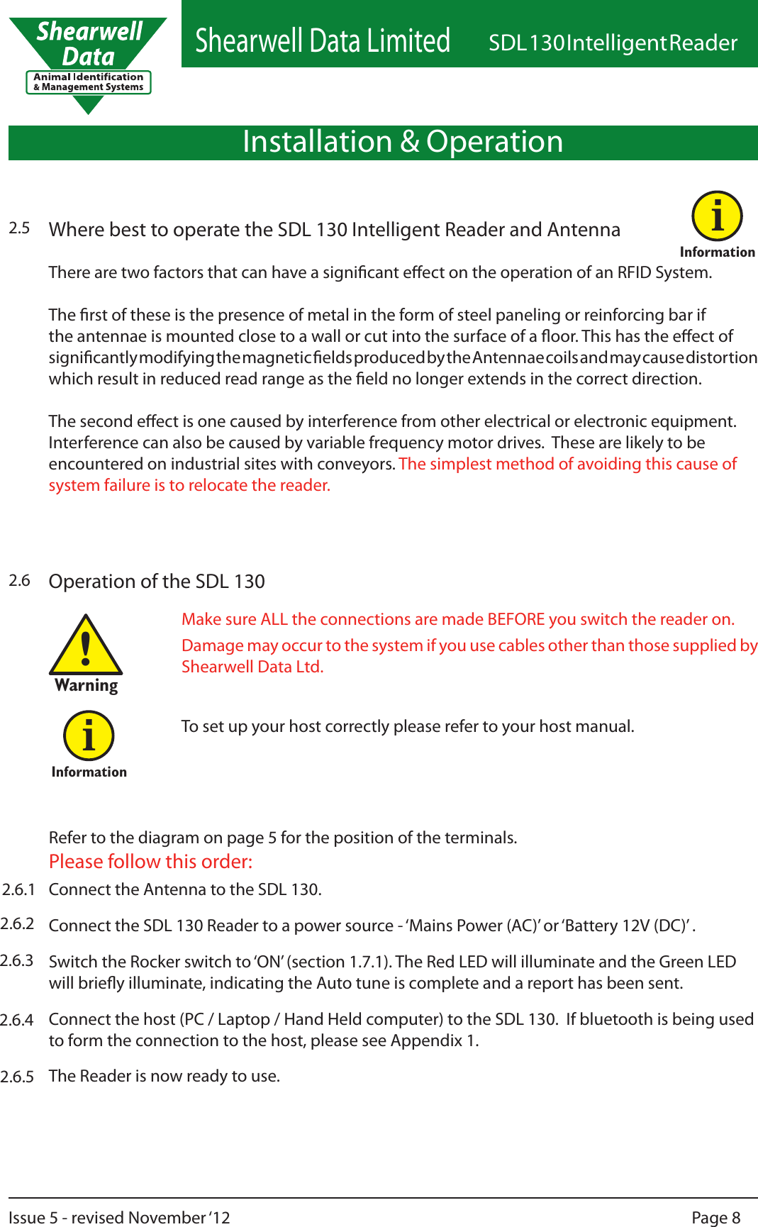 Shearwell Data LimitedSDL 130 Intelligent ReaderPage 8Issue 5 - revised November ‘12Operation of the SDL 1302.6Refer to the diagram on page 5 for the position of the terminals. Please follow this order:Make sure ALL the connections are made BEFORE you switch the reader on.Damage may occur to the system if you use cables other than those supplied by Shearwell Data Ltd.!WarningConnect the Antenna to the SDL 130.Connect the SDL 130 Reader to a power source - ‘Mains Power (AC)’ or ‘Battery 12V (DC)’ .Switch the Rocker switch to ‘ON’ (section 1.7.1). The Red LED will illuminate and the Green LED will briey illuminate, indicating the Auto tune is complete and a report has been sent.Connect the host (PC / Laptop / Hand Held computer) to the SDL 130.  If bluetooth is being used to form the connection to the host, please see Appendix 1.The Reader is now ready to use.To set up your host correctly please refer to your host manual.InformationiInstallation &amp; Operation2.5 Where best to operate the SDL 130 Intelligent Reader and AntennaThere are two factors that can have a signicant eect on the operation of an RFID System.   The rst of these is the presence of metal in the form of steel paneling or reinforcing bar if the antennae is mounted close to a wall or cut into the surface of a oor. This has the eect of signicantly modifying the magnetic elds produced by the Antennae coils and may cause distortion which result in reduced read range as the eld no longer extends in the correct direction.  The second eect is one caused by interference from other electrical or electronic equipment. Interference can also be caused by variable frequency motor drives.  These are likely to be encountered on industrial sites with conveyors. The simplest method of avoiding this cause of system failure is to relocate the reader.Informationi2.6.12.6.22.6.32.6.42.6.5