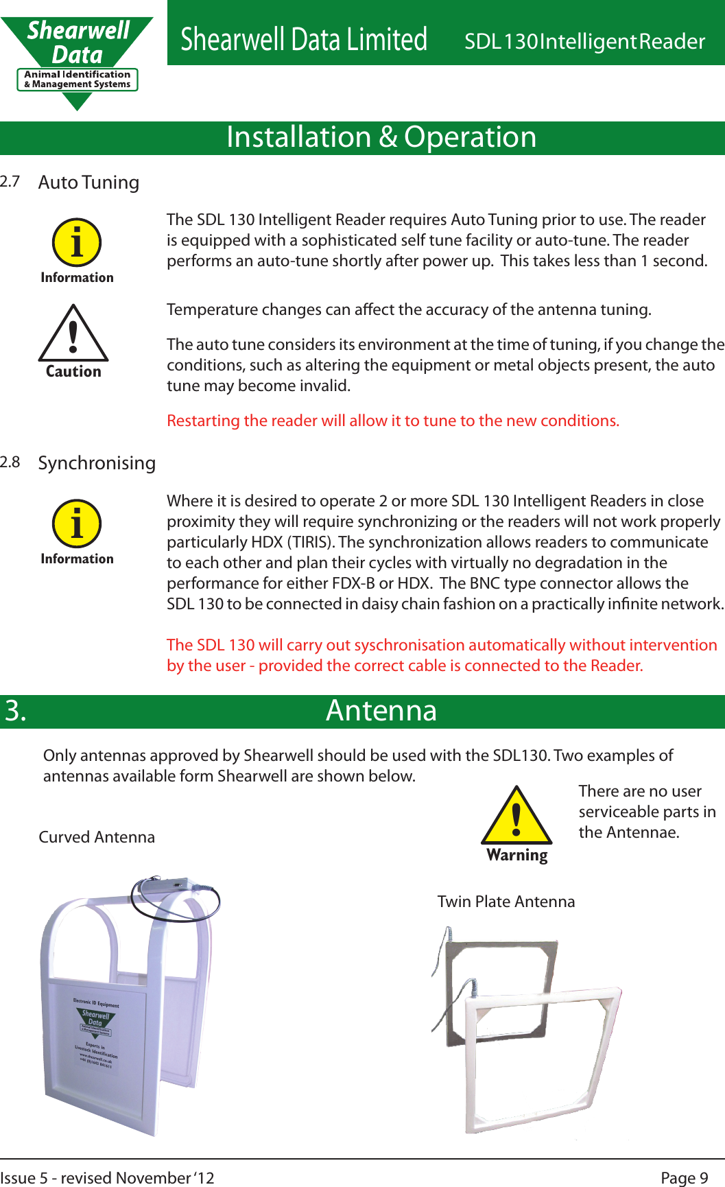 Shearwell Data LimitedSDL 130 Intelligent ReaderPage 9Issue 5 - revised November ‘12!WarningAntenna3.Twin Plate AntennaCurved AntennaThere are no user serviceable parts in the Antennae.Installation &amp; Operation2.7 Auto TuningThe SDL 130 Intelligent Reader requires Auto Tuning prior to use. The reader is equipped with a sophisticated self tune facility or auto-tune. The reader performs an auto-tune shortly after power up.  This takes less than 1 second. Temperature changes can aect the accuracy of the antenna tuning. The auto tune considers its environment at the time of tuning, if you change the conditions, such as altering the equipment or metal objects present, the auto tune may become invalid.Restarting the reader will allow it to tune to the new conditions.Informationi!CautionSynchronisingWhere it is desired to operate 2 or more SDL 130 Intelligent Readers in close proximity they will require synchronizing or the readers will not work properly particularly HDX (TIRIS). The synchronization allows readers to communicate to each other and plan their cycles with virtually no degradation in the performance for either FDX-B or HDX.  The BNC type connector allows the SDL 130 to be connected in daisy chain fashion on a practically innite network.  The SDL 130 will carry out syschronisation automatically without intervention by the user - provided the correct cable is connected to the Reader.2.8InformationiOnly antennas approved by Shearwell should be used with the SDL130. Two examples of antennas available form Shearwell are shown below.