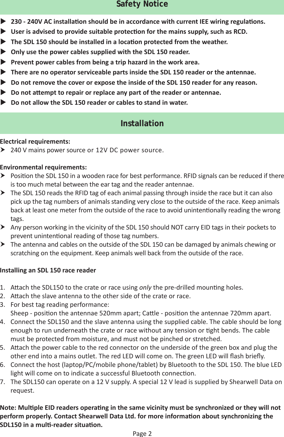 Page 2Safety Notice 230 - 240V AC installa on should be in accordance with current IEE wiring regula ons. User is advised to provide suitable protec on for the mains supply, such as RCD. The SDL 150 should be installed in a loca on protected from the weather. Only use the power cables supplied with the SDL 150 reader. Prevent power cables from being a trip hazard in the work area. There are no operator serviceable parts inside the SDL 150 reader or the antennae.  Do not remove the cover or expose the inside of the SDL 150 reader for any reason. Do not a empt to repair or replace any part of the reader or antennae. Do not allow the SDL 150 reader or cables to stand in water.InstallationElectrical requirements: 240 V mains power source or 12V DC power source.Environmental requirements: Posi on the SDL 150 in a wooden race for best performance. RFID signals can be reduced if there is too much metal between the ear tag and the reader antennae.  The SDL 150 reads the RFID tag of each animal passing through inside the race but it can also pick up the tag numbers of animals standing very close to the outside of the race. Keep animals back at least one meter from the outside of the race to avoid uninten onally reading the wrong tags. Any person working in the vicinity of the SDL 150 should NOT carry EID tags in their pockets to prevent uninten onal reading of those tag numbers. The antenna and cables on the outside of the SDL 150 can be damaged by animals chewing or scratching on the equipment. Keep animals well back from the outside of the race.Installing an SDL 150 race reader1.  A ach the SDL150 to the crate or race using only the pre-drilled moun ng holes.2.  A ach the slave antenna to the other side of the crate or race. 3.  For best tag reading performance: Sheep - posi on the antennae 520mm apart; Ca le - posi on the antennae 720mm apart.4.  Connect the SDL150 and the slave antenna using the supplied cable. The cable should be long enough to run underneath the crate or race without any tension or  ght bends. The cable must be protected from moisture, and must not be pinched or stretched.5.  A ach the power cable to the red connector on the underside of the green box and plug the other end into a mains outlet. The red LED will come on. The green LED will ﬂ ash brieﬂ y.6.  Connect the host (laptop/PC/mobile phone/tablet) by Bluetooth to the SDL 150. The blue LED light will come on to indicate a successful Bluetooth connec on. 7.  The SDL150 can operate on a 12 V supply. A special 12 V lead is supplied by Shearwell Data on request.Note: Mul ple EID readers opera ng in the same vicinity must be synchronized or they will not perform properly. Contact Shearwell Data Ltd. for more informa on about synchronizing the SDL150 in a mul -reader situa on.