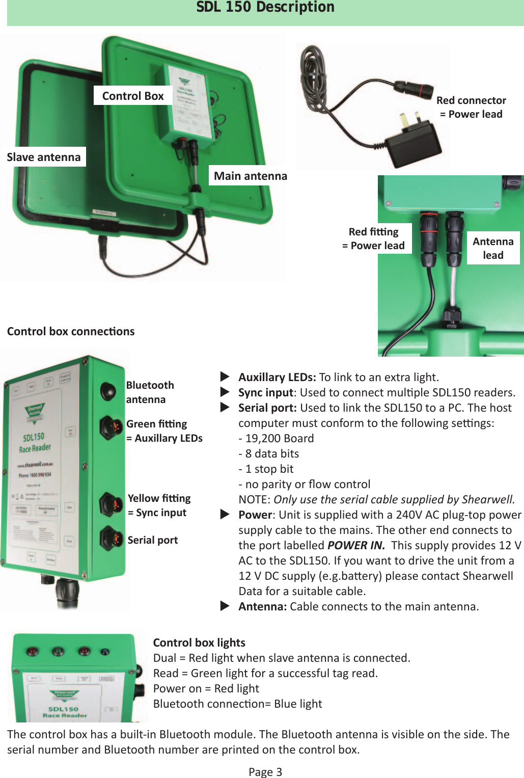 Page 3SDL 150 DescriptionControl BoxSlave antennaMain antennaControl box connec ons Auxillary LEDs: To link to an extra light. Sync input: Used to connect mul ple SDL150 readers. Serial port: Used to link the SDL150 to a PC. The host computer must conform to the following se  ngs:- 19,200 Board- 8 data bits- 1 stop bit- no parity or ﬂ ow controlNOTE: Only use the serial cable supplied by Shearwell. Power: Unit is supplied with a 240V AC plug-top power supply cable to the mains. The other end connects to the port labelled POWER IN.  This supply provides 12 V AC to the SDL150. If you want to drive the unit from a 12 V DC supply (e.g.ba ery) please contact Shearwell Data for a suitable cable. Antenna: Cable connects to the main antenna.Yellow ﬁ   ng= Sync inputSerial portGreen ﬁ   ng = Auxillary LEDsBluetooth antennaControl box lightsDual = Red light when slave antenna is connected.Read = Green light for a successful tag read.Power on = Red lightBluetooth connec on= Blue lightThe control box has a built-in Bluetooth module. The Bluetooth antenna is visible on the side. The serial number and Bluetooth number are printed on the control box.Antenna leadRed ﬁ   ng= Power leadRed connector= Power lead