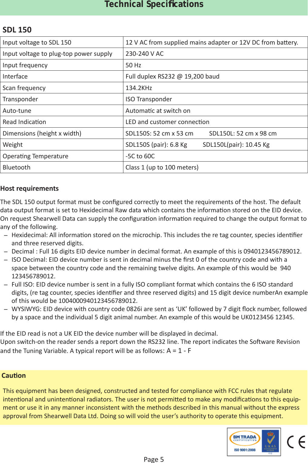 Page 5Technical Speciﬁ cationsSDL 150Input voltage to SDL 150 12 V AC from supplied mains adapter or 12V DC from ba ery.Input voltage to plug-top power supply 230-240 V ACInput frequency 50 HzInterface Full duplex RS232 @ 19,200 baudScan frequency 134.2KHzTransponder ISO TransponderAuto-tune Automa c at switch onRead Indica on LED and customer connec onDimensions (height x width) SDL150S: 52 cm x 53 cm          SDL150L: 52 cm x 98 cmWeight SDL150S (pair): 6.8 Kg          SDL150L(pair): 10.45 KgOpera ng Temperature -5C to 60CBluetooth Class 1 (up to 100 meters) Host requirementsThe SDL 150 output format must be conﬁ gured correctly to meet the requirements of the host. The default data output format is set to Hexidecimal Raw data which contains the informa on stored on the EID device.On request Shearwell Data can supply the conﬁ gura on informa on required to change the output format to any of the following.  ̶ Hexidecimal: All informa on stored on the microchip. This includes the re tag counter, species iden ﬁ er and three reserved digits. ̶ Decimal : Full 16 digits EID device number in decimal format. An example of this is 0940123456789012. ̶ ISO Decimal: EID device number is sent in decimal minus the ﬁ rst 0 of the country code and with a space between the country code and the remaining twelve digits. An example of this would be  940 123456789012. ̶ Full ISO: EID device number is sent in a fully ISO compliant format which contains the 6 ISO standard digits, (re tag counter, species iden ﬁ er and three reserved digits) and 15 digit device numberAn example of this would be 1004000940123456789012. ̶ WYSIWYG: EID device with country code 0826i are sent as ‘UK’ followed by 7 digit ﬂ ock number, followed by a space and the individual 5 digit animal number. An example of this would be UK0123456 12345.If the EID read is not a UK EID the device number will be displayed in decimal.Upon switch-on the reader sends a report down the RS232 line. The report indicates the So ware Revision and the Tuning Variable. A typical report will be as follows: A = 1 - FThis equipment has been designed, constructed and tested for compliance with FCC rules that regulate inten onal and uninten onal radiators. The user is not permi ed to make any modiﬁ ca ons to this equip-ment or use it in any manner inconsistent with the methods described in this manual without the express approval from Shearwell Data Ltd. Doing so will void the user’s authority to operate this equipment. Cau on