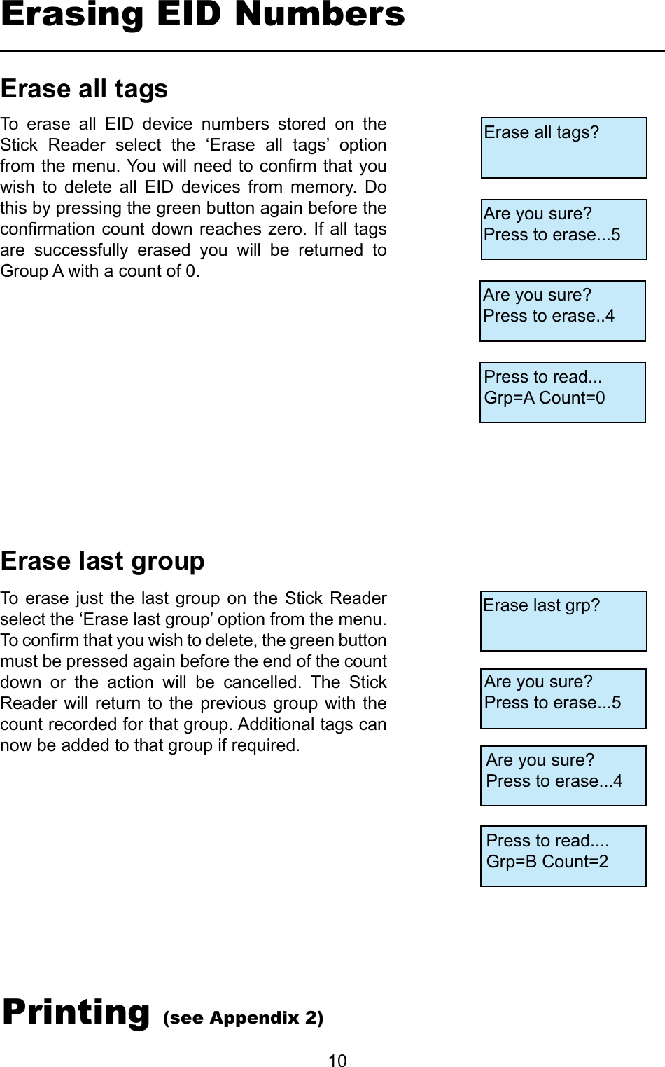         10EraselastgroupErasealltagsTo erase  just  the  last  group  on  the Stick  Reader select the ‘Erase last group’ option from the menu. To conrm that you wish to delete, the green button must be pressed again before the end of the count down  or  the  action  will  be  cancelled.  The  Stick Reader will  return  to the  previous  group with  the count recorded for that group. Additional tags can now be added to that group if required. To  erase  all  EID  device  numbers  stored  on  the Stick  Reader  select  the  ‘Erase  all  tags’  option from the menu. You will need to conrm that you wish  to  delete  all  EID  devices  from  memory.  Do this by pressing the green button again before the conrmation count down reaches zero. If all tags are  successfully  erased  you  will  be  returned  to Group A with a count of 0.Erasing EID NumbersErase all tags?Are you sure?Press to erase...5 Press to read...Grp=A Count=0Are you sure?Press to erase..4Erase last grp?Are you sure?Press to erase...5Are you sure?Press to erase...4Press to read....Grp=B Count=2Printing (see Appendix 2)