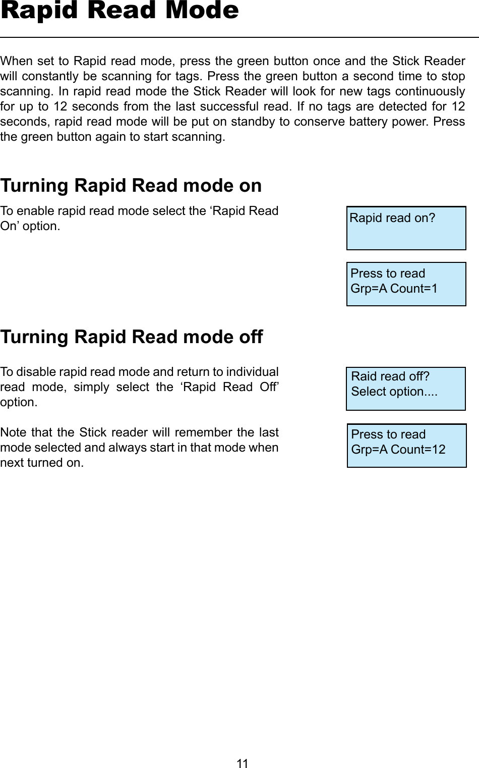         11Rapid Read ModeTurningRapidReadmodeonTurningRapidReadmodeoffTo enable rapid read mode select the ‘Rapid Read On’ option.To disable rapid read mode and return to individual read  mode,  simply  select  the  ‘Rapid  Read  Off’ option.Note that the Stick reader will remember the last mode selected and always start in that mode when next turned on.When set to Rapid read mode, press the green button once and the Stick Reader will constantly be scanning for tags. Press the green button a second time to stop scanning. In rapid read mode the Stick Reader will look for new tags continuously for up to 12 seconds from the last successful read. If no tags are detected for 12 seconds, rapid read mode will be put on standby to conserve battery power. Press the green button again to start scanning.Rapid read on?Press to readGrp=A Count=1Raid read off?Select option....Press to readGrp=A Count=12
