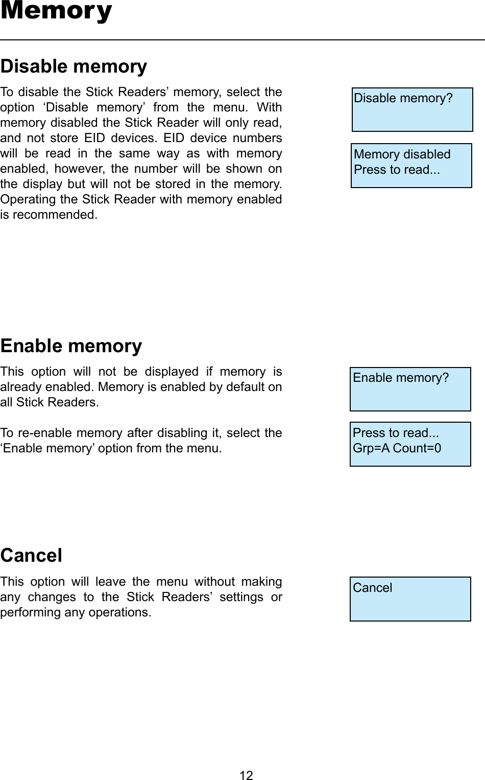         12MemoryDisable memory?Memory disabledPress to read...Enable memory?Press to read...Grp=A Count=0CancelDisablememoryTo disable the Stick Readers’ memory, select the option  ‘Disable  memory’  from  the  menu.  With memory disabled the Stick Reader will only read, and  not  store  EID  devices.  EID  device  numbers will  be  read  in  the  same  way  as  with  memory enabled,  however,  the  number  will  be  shown  on the  display  but  will not  be  stored in  the  memory. Operating the Stick Reader with memory enabled is recommended.EnablememoryThis  option  will  not  be  displayed  if  memory  is already enabled. Memory is enabled by default on all Stick Readers.To re-enable memory after disabling it, select the ‘Enable memory’ option from the menu.CancelThis  option  will  leave  the  menu  without  making any  changes  to  the  Stick  Readers’  settings  or performing any operations.