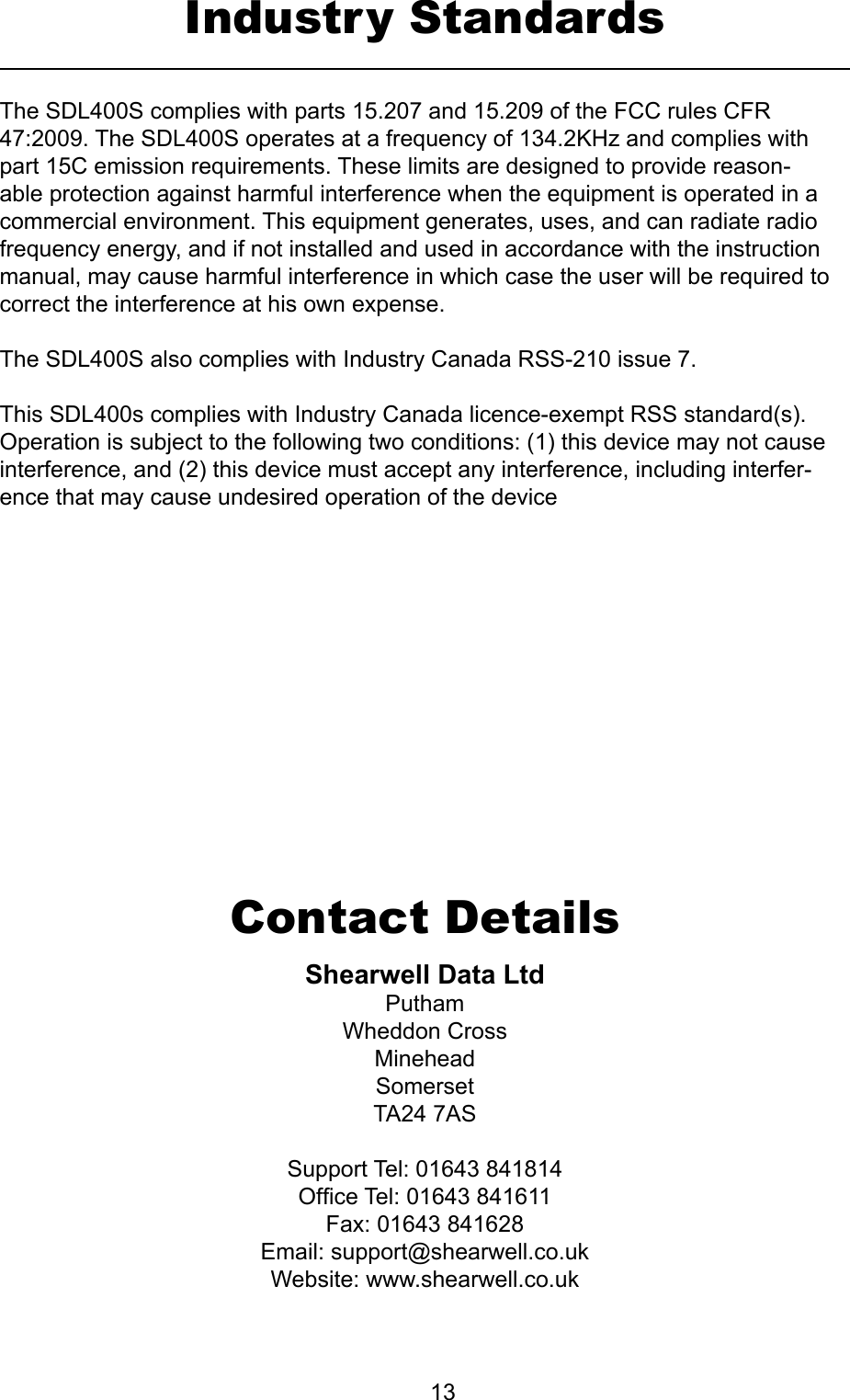         13Industry StandardsShearwellDataLtdPuthamWheddon CrossMineheadSomersetTA24 7ASSupport Tel: 01643 841814Ofce Tel: 01643 841611Fax: 01643 841628Email: support@shearwell.co.ukWebsite: www.shearwell.co.ukContact DetailsThe SDL400S complies with parts 15.207 and 15.209 of the FCC rules CFR 47:2009. The SDL400S operates at a frequency of 134.2KHz and complies with part 15C emission requirements. These limits are designed to provide reason-able protection against harmful interference when the equipment is operated in a commercial environment. This equipment generates, uses, and can radiate radio frequency energy, and if not installed and used in accordance with the instruction manual, may cause harmful interference in which case the user will be required to correct the interference at his own expense.The SDL400S also complies with Industry Canada RSS-210 issue 7.This SDL400s complies with Industry Canada licence-exempt RSS standard(s). Operation is subject to the following two conditions: (1) this device may not cause interference, and (2) this device must accept any interference, including interfer-ence that may cause undesired operation of the device