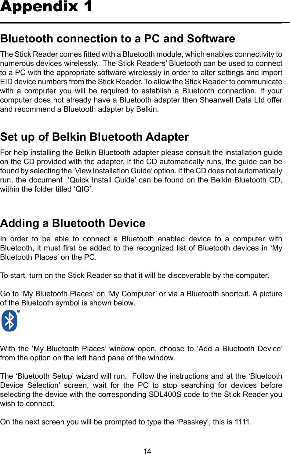         14BluetoothconnectiontoaPCandSoftwareThe Stick Reader comes tted with a Bluetooth module, which enables connectivity to numerous devices wirelessly.  The Stick Readers’ Bluetooth can be used to connect to a PC with the appropriate software wirelessly in order to alter settings and import EID device numbers from the Stick Reader. To allow the Stick Reader to communicate with  a  computer  you  will  be  required  to  establish  a  Bluetooth  connection.  If  your computer does not already have a Bluetooth adapter then Shearwell Data Ltd offer and recommend a Bluetooth adapter by Belkin.Appendix 1SetupofBelkinBluetoothAdapterFor help installing the Belkin Bluetooth adapter please consult the installation guide on the CD provided with the adapter. If the CD automatically runs, the guide can be found by selecting the ‘View Installation Guide’ option. If the CD does not automatically run, the document  ‘Quick Install Guide’ can be found on the Belkin Bluetooth CD, within the folder titled ‘QIG’.AddingaBluetoothDeviceIn  order  to  be  able  to  connect  a  Bluetooth  enabled  device  to  a  computer  with Bluetooth, it must rst be added to the recognized list of Bluetooth devices in ‘My Bluetooth Places’ on the PC.To start, turn on the Stick Reader so that it will be discoverable by the computer.Go to ‘My Bluetooth Places’ on ‘My Computer’ or via a Bluetooth shortcut. A picture of the Bluetooth symbol is shown below.With the  ‘My Bluetooth  Places’  window  open, choose  to ‘Add  a Bluetooth  Device’ from the option on the left hand pane of the window.The ‘Bluetooth Setup’ wizard will run.  Follow the instructions and at the ‘Bluetooth Device  Selection’  screen,  wait  for  the  PC  to  stop  searching  for  devices  before selecting the device with the corresponding SDL400S code to the Stick Reader you wish to connect.On the next screen you will be prompted to type the ‘Passkey’, this is 1111.