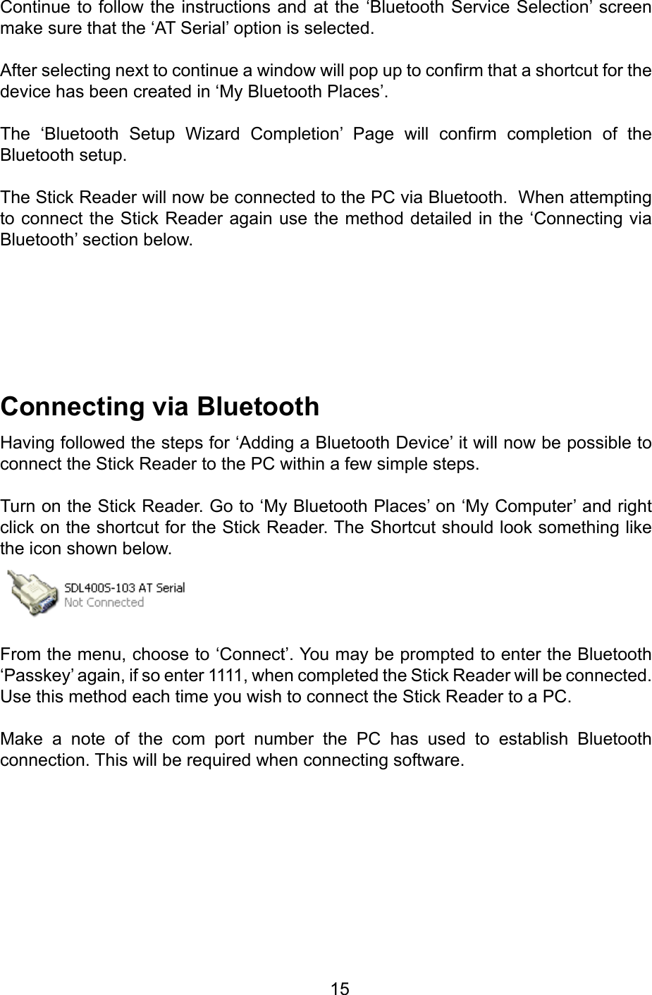         15ConnectingviaBluetoothHaving followed the steps for ‘Adding a Bluetooth Device’ it will now be possible to connect the Stick Reader to the PC within a few simple steps.Turn on the Stick Reader. Go to ‘My Bluetooth Places’ on ‘My Computer’ and right click on the shortcut for the Stick Reader. The Shortcut should look something like the icon shown below.From the menu, choose to ‘Connect’. You may be prompted to enter the Bluetooth ‘Passkey’ again, if so enter 1111, when completed the Stick Reader will be connected.Use this method each time you wish to connect the Stick Reader to a PC.Make  a  note  of  the  com  port  number  the  PC  has  used  to  establish  Bluetooth connection. This will be required when connecting software.Continue to follow the instructions and at the ‘Bluetooth Service Selection’ screen make sure that the ‘AT Serial’ option is selected.After selecting next to continue a window will pop up to conrm that a shortcut for the device has been created in ‘My Bluetooth Places’.The  ‘Bluetooth  Setup  Wizard  Completion’  Page  will  conrm  completion  of  the Bluetooth setup.The Stick Reader will now be connected to the PC via Bluetooth.  When attempting to connect the Stick Reader again use the method detailed in the ‘Connecting via Bluetooth’ section below.