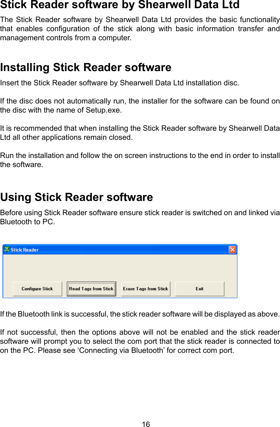         16StickReadersoftwarebyShearwellDataLtdThe Stick  Reader software  by Shearwell  Data  Ltd provides  the basic  functionality that  enables  conguration  of  the  stick  along  with  basic  information  transfer  and management controls from a computer.InstallingStickReadersoftwareInsert the Stick Reader software by Shearwell Data Ltd installation disc.If the disc does not automatically run, the installer for the software can be found on the disc with the name of Setup.exe.It is recommended that when installing the Stick Reader software by Shearwell Data Ltd all other applications remain closed.Run the installation and follow the on screen instructions to the end in order to install the software.UsingStickReadersoftwareBefore using Stick Reader software ensure stick reader is switched on and linked via Bluetooth to PC.If the Bluetooth link is successful, the stick reader software will be displayed as above. If not successful,  then the options  above  will not be  enabled  and the stick  reader software will prompt you to select the com port that the stick reader is connected to on the PC. Please see ‘Connecting via Bluetooth’ for correct com port.