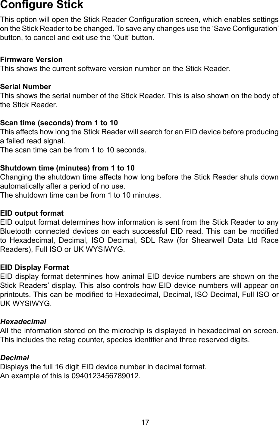        17CongureStickThis option will open the Stick Reader Conguration screen, which enables settings on the Stick Reader to be changed. To save any changes use the ‘Save Conguration’ button, to cancel and exit use the ‘Quit’ button.FirmwareVersionThis shows the current software version number on the Stick Reader.SerialNumberThis shows the serial number of the Stick Reader. This is also shown on the body of the Stick Reader.Scantime(seconds)from1to10This affects how long the Stick Reader will search for an EID device before producing a failed read signal.The scan time can be from 1 to 10 seconds.Shutdowntime(minutes)from1to10Changing the shutdown time affects how long before the Stick Reader shuts down automatically after a period of no use.The shutdown time can be from 1 to 10 minutes.EIDoutputformatEID output format determines how information is sent from the Stick Reader to any Bluetooth  connected  devices  on  each  successful  EID  read. This  can  be  modied to  Hexadecimal,  Decimal,  ISO  Decimal,  SDL  Raw  (for  Shearwell  Data  Ltd  Race Readers), Full ISO or UK WYSIWYG.EIDDisplayFormatEID display format determines how animal EID device numbers are shown on the Stick Readers’ display. This also controls how EID device numbers will appear on printouts. This can be modied to Hexadecimal, Decimal, ISO Decimal, Full ISO or UK WYSIWYG.HexadecimalAll the information stored on the microchip is displayed in hexadecimal on screen. This includes the retag counter, species identier and three reserved digits.DecimalDisplays the full 16 digit EID device number in decimal format. An example of this is 0940123456789012.